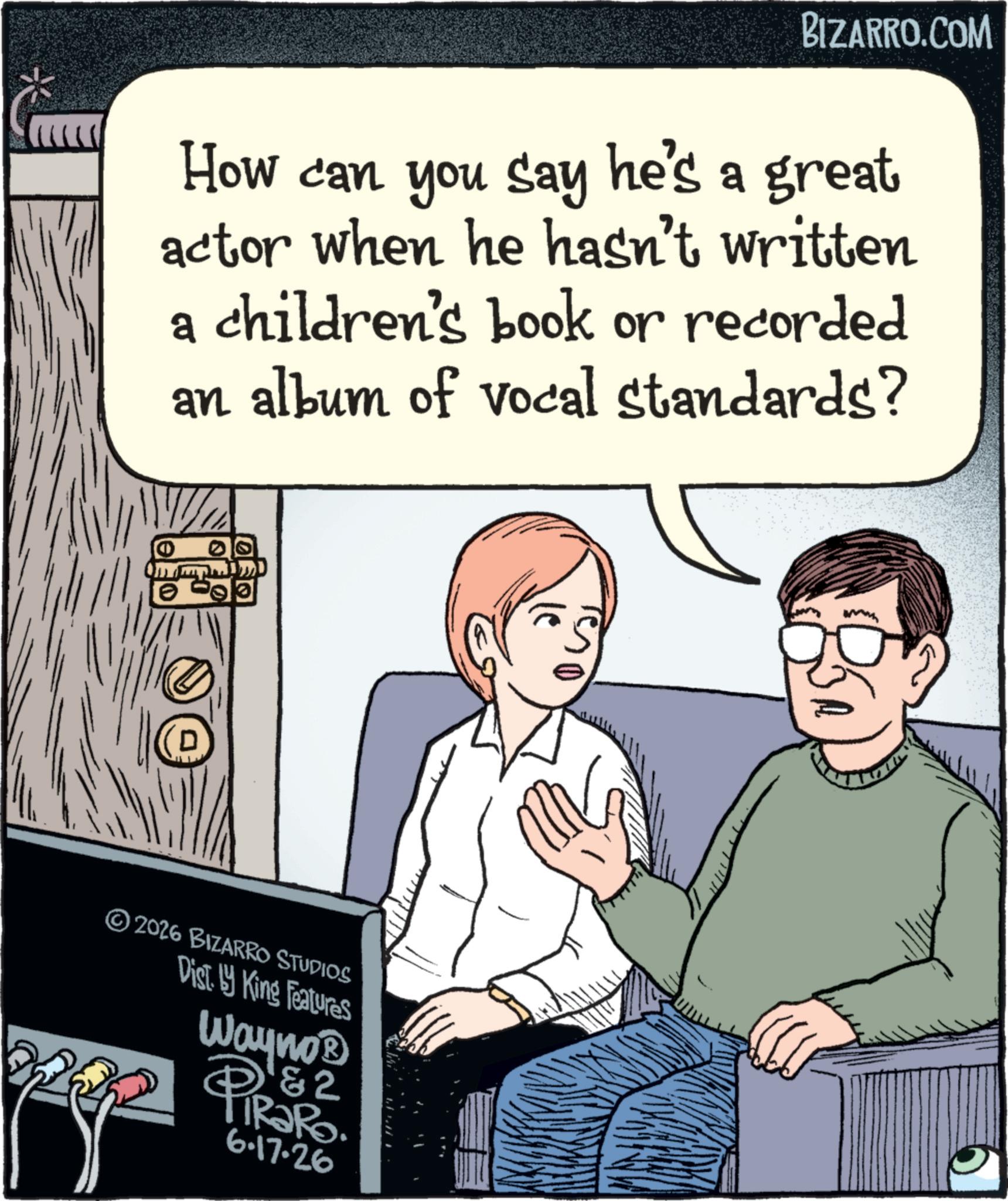 Publication OCR: BIZARRO.COM How can you say he's a great actor when he hasn't written a children's book or recorded an album of vocal standards? D 2026 BIZARRO STUDIOS Dist. King Features Wayno &2 PIR?RO 6.17.26 BIZARRO.COM How can you say he's a great actor when he hasn't written a children's book or recorded an album of vocal standards ? D 2026 BIZARRO STUDIOS Dist . King Features Wayno & 2 PIR?RO 6.17.26