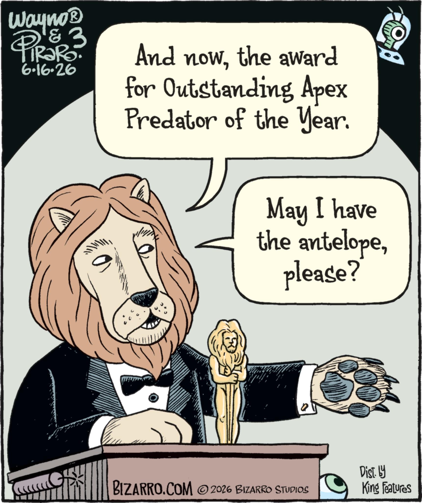 Photo caption OCR: Wayno? & 3 RaRo 6.16.26 PiRak And nowthe award for Outstanding Apex Predator of the Year. May I have the antelopeplease? BIZARRO.COM 2026 BIZARRO STUDIOS Dist. by King Features Wayno? & 3 RaRo 6.16.26 PiRak And nowthe award for Outstanding Apex Predator of the Year . May I have the antelopeplease ? BIZARRO.COM 2026 BIZARRO STUDIOS Dist . by King Features