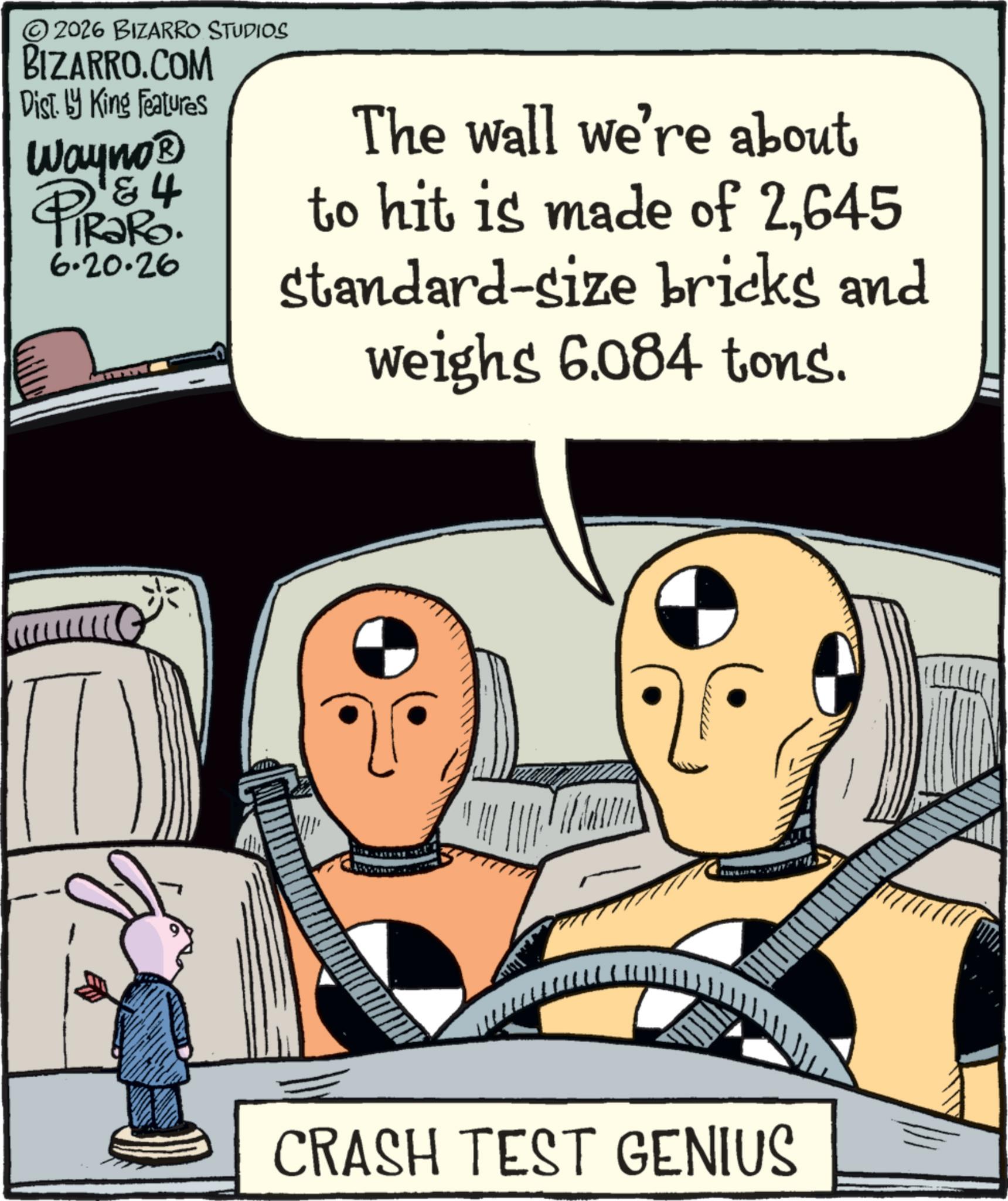 Publication OCR: © 2026 BIZARRO STUDIOS BIZARRO.COM Dist. by King Features Wayno? 4 PiRaRo. 6.20.26 The wall we're about to hit is made of 2645 standard-size bricks and weighs 6.084 tons. CRASH TEST GENIUS © 2026 BIZARRO STUDIOS BIZARRO.COM Dist . by King Features Wayno? 4 PiRaRo . 6.20.26 The wall we're about to hit is made of 2645 standard - size bricks and weighs 6.084 tons . CRASH TEST GENIUS