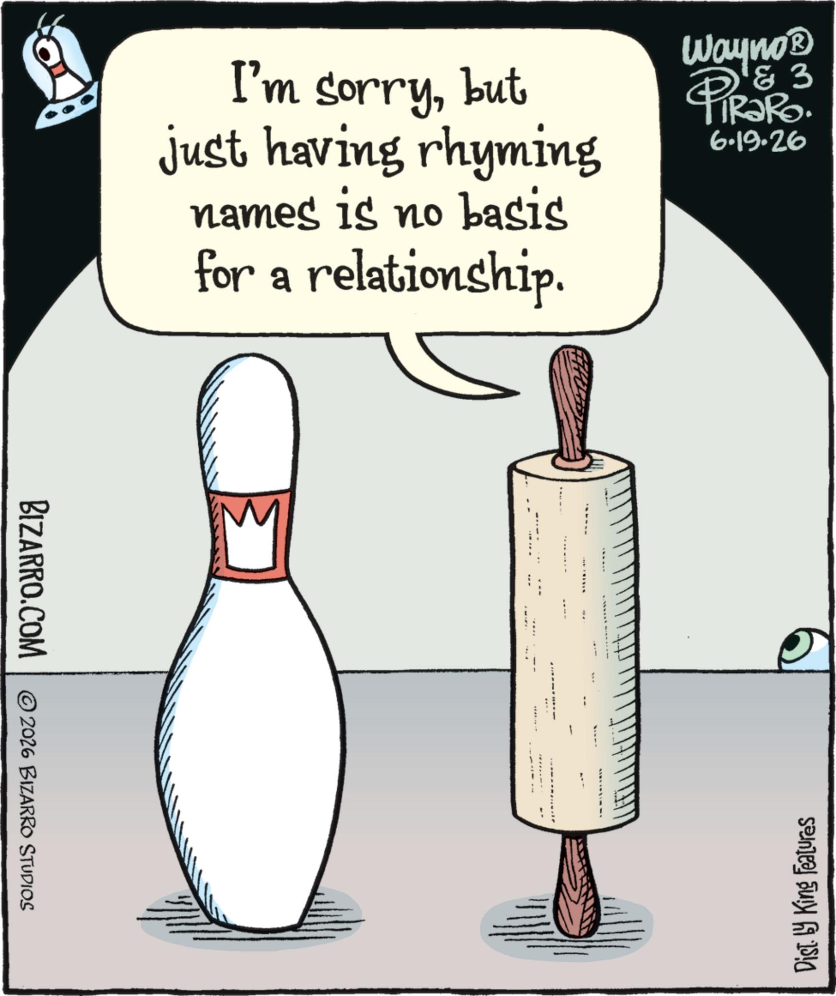 bowling equipment OCR: BIZARRO.COM 2026 BIZARRO STUDIOS I'm sorrybut just having rhyming names is no basis for a relationship. Wayno? & 3 6.19.26 Dist. by King Features BIZARRO.COM 2026 BIZARRO STUDIOS I'm sorrybut just having rhyming names is no basis for a relationship . Wayno? & 3 6.19.26 Dist . by King Features