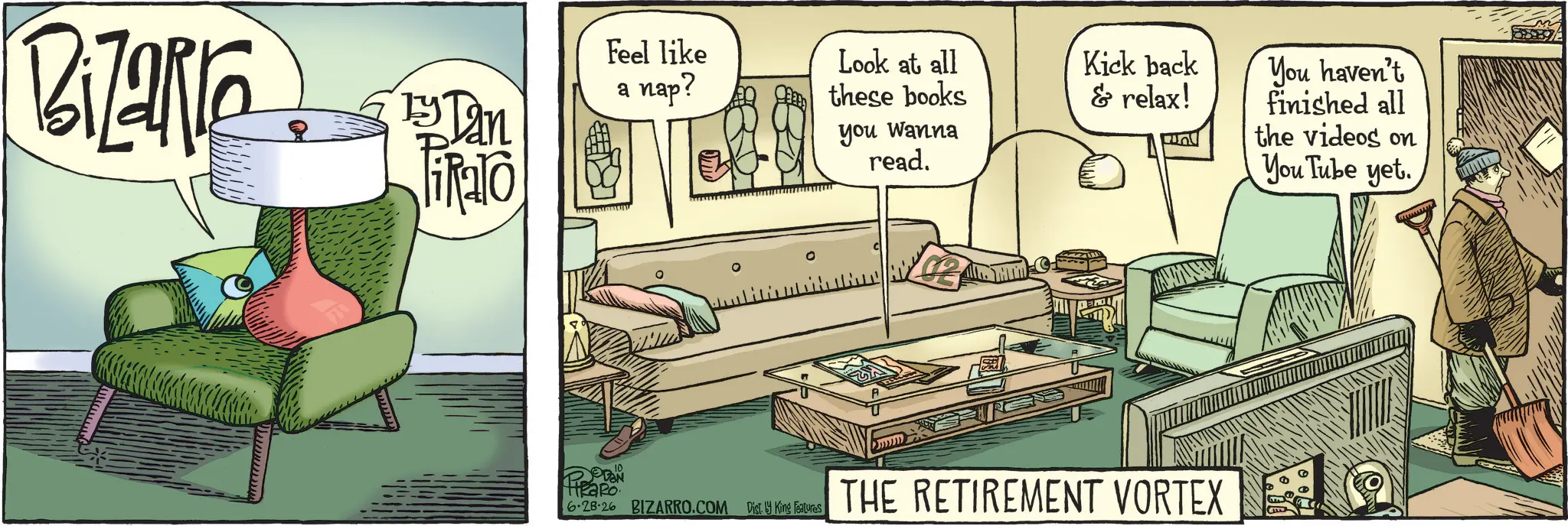 Graphics OCR: Bizarre Feel like a nap? Ty Dan HEaRo 6.28.26 BIZARRO.COM Dist. by King Features Look at all these books you wanna read. Kick back & relax! THE RETIREMENT VORTEX You haven't finished all the videos on YouTube yet. Bizarre Feel like a nap ? Ty Dan HEaRo 6.28.26 BIZARRO.COM Dist . by King Features Look at all these books you wanna read . Kick back & relax ! THE RETIREMENT VORTEX You haven't finished all the videos on YouTube yet .