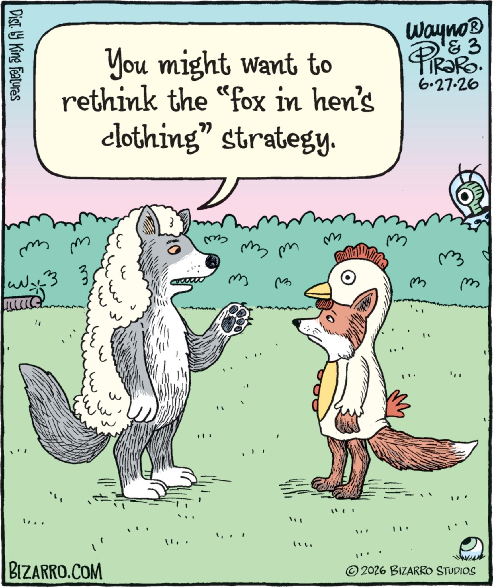 Photo caption OCR: Dist. by King Features You might want to rethink the "fox in hen's clothing" strategy. Wayno? & 3 PiRaRo. 6.27.26 m m ww x3 3. 33 " ??? ? BIZARRO.COM ?? ?? mm m ?? ?? ? ©2026 BIZARRO STUDIOS Dist . by King Features You might want to rethink the " fox in hen's clothing " strategy . Wayno? & 3 PiRaRo . 6.27.26 m m ww x3 3 . 33 " ??? ? BIZARRO.COM ?? ?? mm m ?? ?? ? © 2026 BIZARRO STUDIOS
