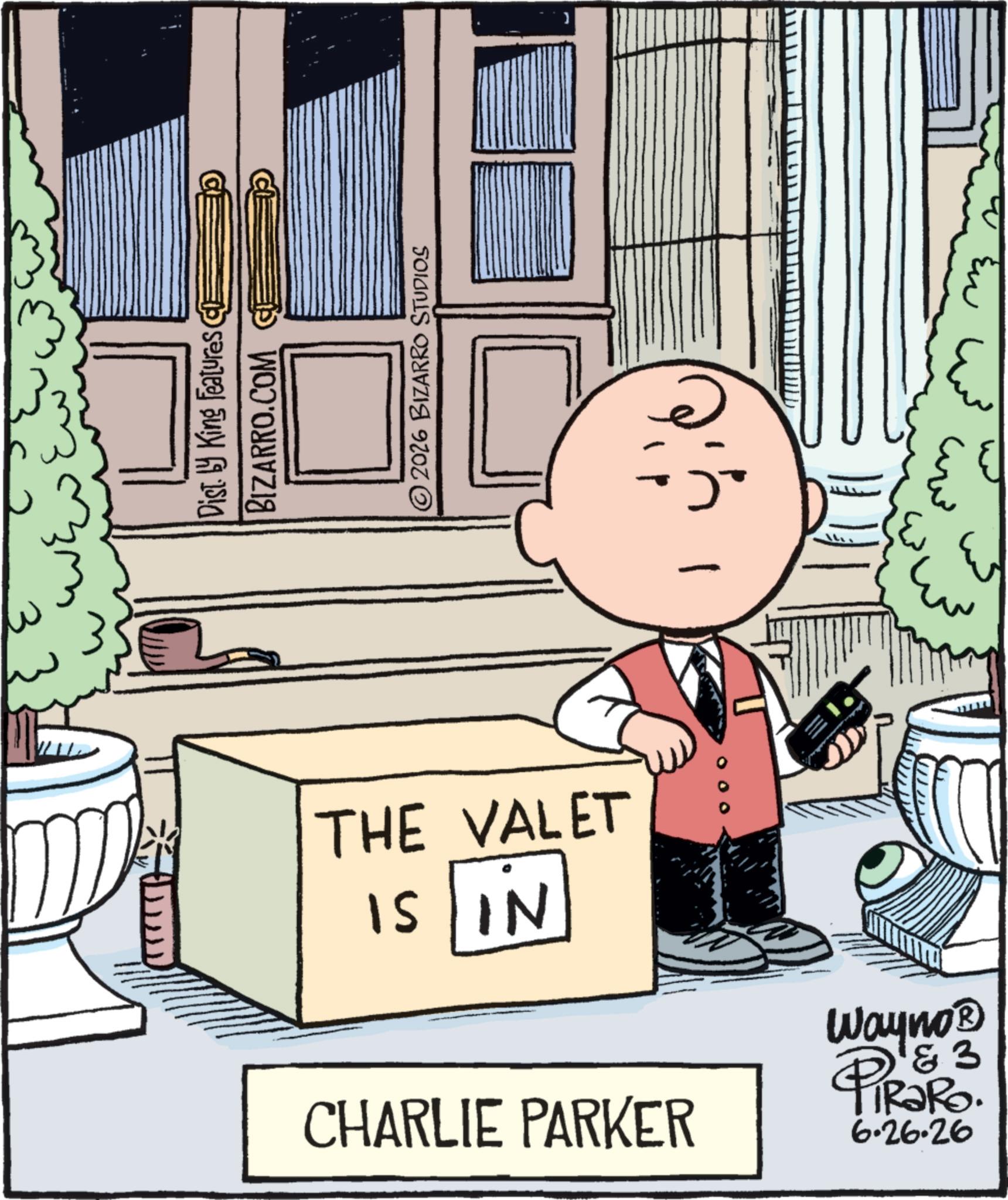 Animated cartoon OCR: Disty King Features CE BIZARRO.COM ©2026 BIZARRO STUDIOS THE VALET IS IN 1 000 CHARLIE PARKER 3 Wayno? PiRaRO. 6.26.26 ?? Disty King Features CE BIZARRO.COM © 2026 BIZARRO STUDIOS THE VALET IS IN 1 000 CHARLIE PARKER 3 Wayno? PiRaRO . 6.26.26 ??