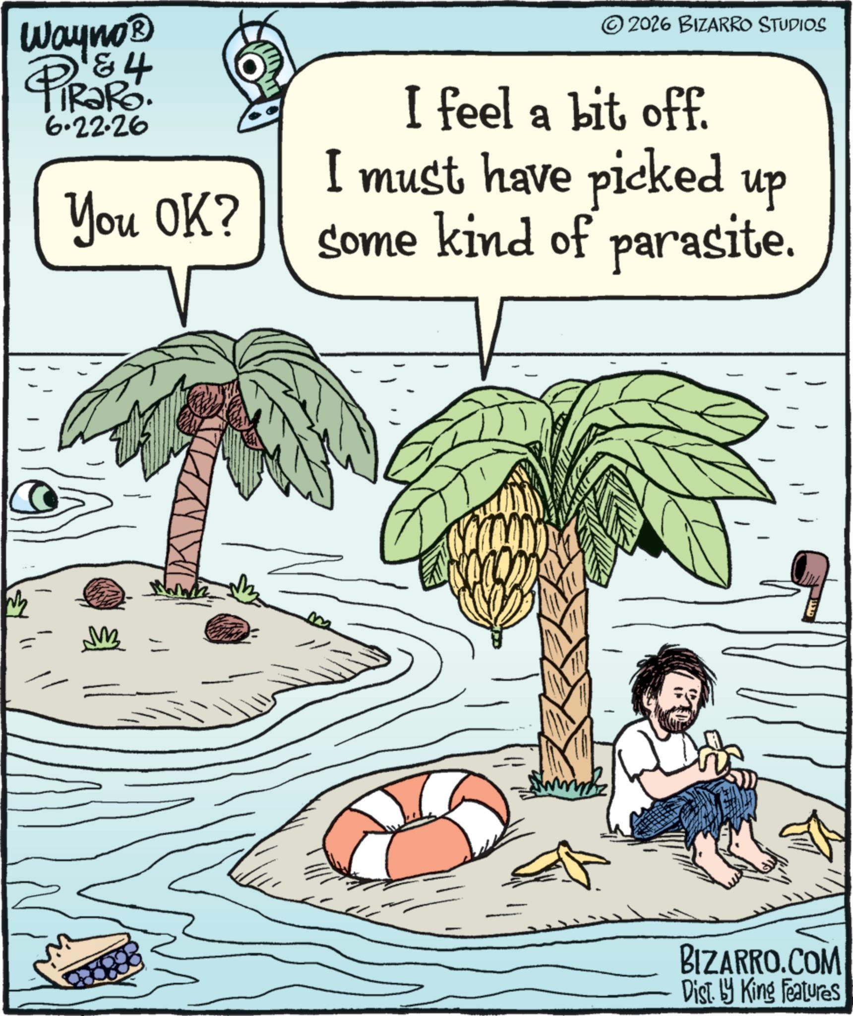 Animated cartoon OCR: Wayno? 4 PiRaRo. 6.22.26 You OK? ©2026 BIZARRO STUDIOS I feel a bit off. I must have picked up some kind of parasite. www BIZARRO.COM Dist. by King Features Wayno? 4 PiRaRo . 6.22.26 You OK ? © 2026 BIZARRO STUDIOS I feel a bit off . I must have picked up some kind of parasite . www BIZARRO.COM Dist . by King Features
