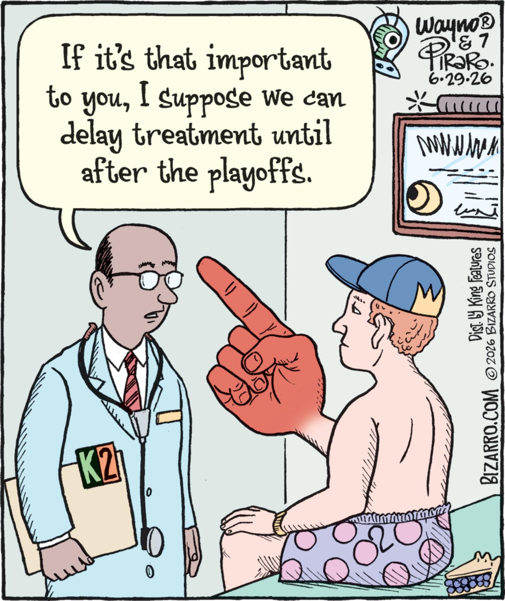 Graphics OCR: If it's that important to youI suppose we can delay treatment until after the playoffs. Wayno? 4 & 7 PiRaRo. 6.29.26 wwwwww K2 0 0 02 MI. Dist. by King Features BIZARRO.COM 2026 BIZARRO STUDIOS If it's that important to youI suppose we can delay treatment until after the playoffs . Wayno? 4 & 7 PiRaRo . 6.29.26 wwwwww K2 0 0 02 MI . Dist . by King Features BIZARRO.COM 2026 BIZARRO STUDIOS