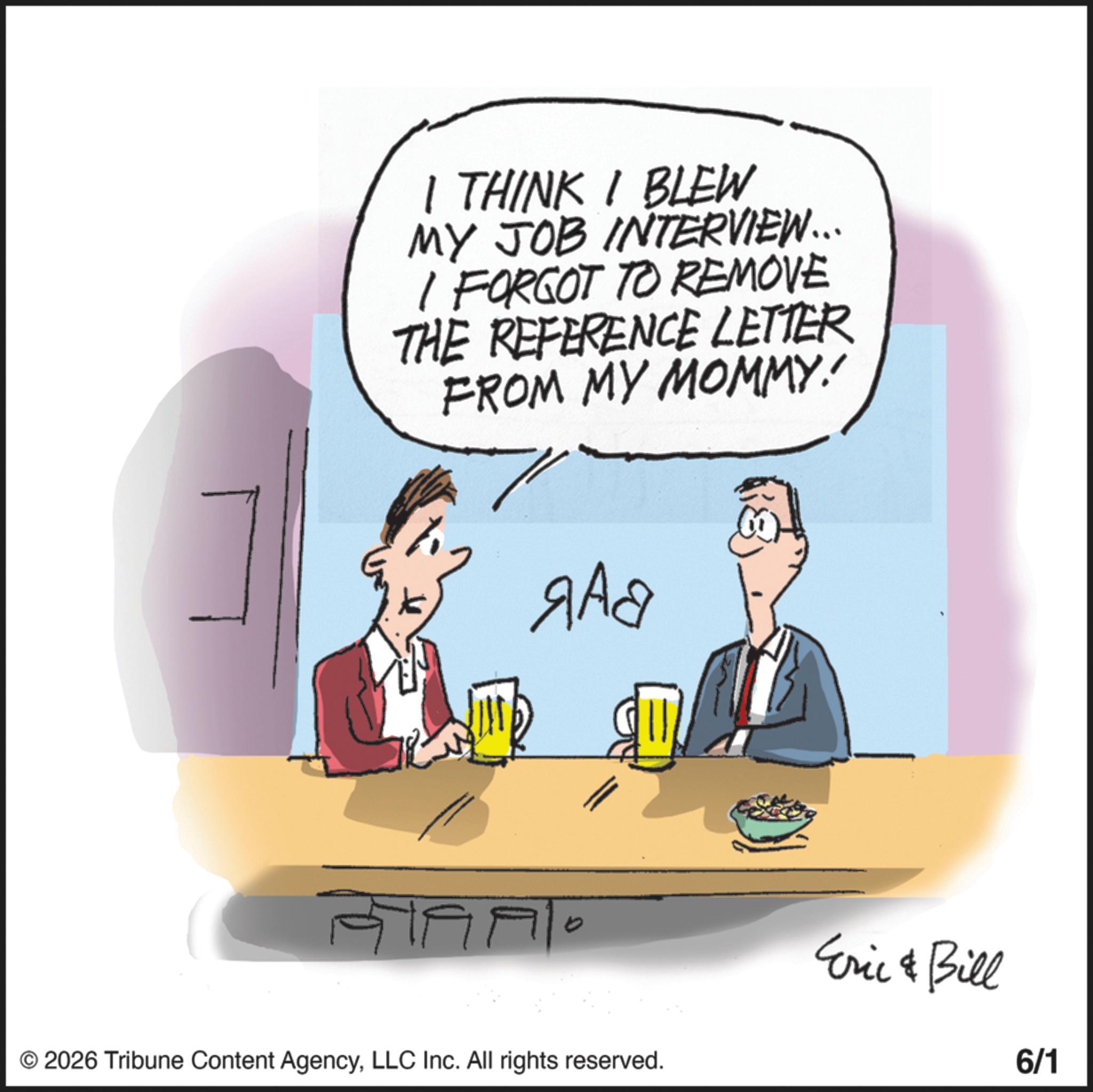 Fiction OCR: I THINK I BLEW MY JOB INTERVIEW... I FORGOT TO REMOVE THE REFERENCE LETTER FROM MY MOMMY 7 ??? © 2026 Tribune Content AgencyLLC Inc. All rights reserved. Eric & Bill 6/1 I THINK I BLEW MY JOB INTERVIEW ... I FORGOT TO REMOVE THE REFERENCE LETTER FROM MY MOMMY 7 ??? © 2026 Tribune Content AgencyLLC Inc. All rights reserved . Eric & Bill 6/1