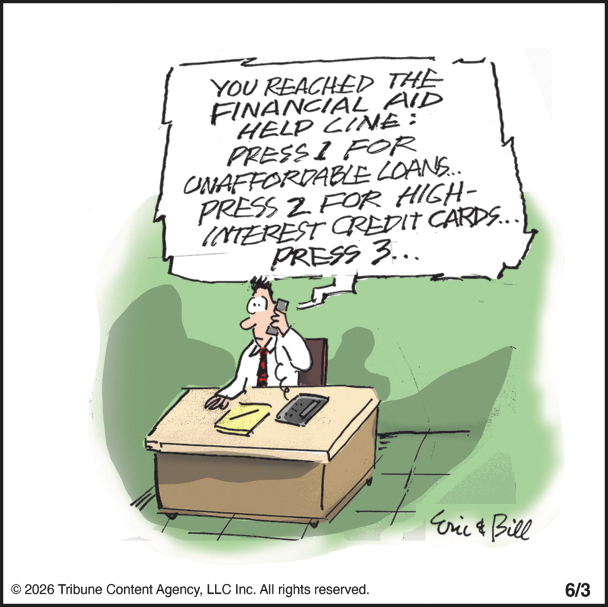 Fiction OCR: YOU REACHED THE FINANCIAL AID HELP CINE: PRESS I FOR UNAFFORDABLE LOANS... PRESS 2 FOR HIGH- INTEREST CREDIT CARDS.. PRESS 3... © 2026 Tribune Content AgencyLLC Inc. All rights reserved. Eric & Bill 6/3 YOU REACHED THE FINANCIAL AID HELP CINE : PRESS I FOR UNAFFORDABLE LOANS ... PRESS 2 FOR HIGH- INTEREST CREDIT CARDS .. PRESS 3 ... © 2026 Tribune Content AgencyLLC Inc. All rights reserved . Eric & Bill 6/3
