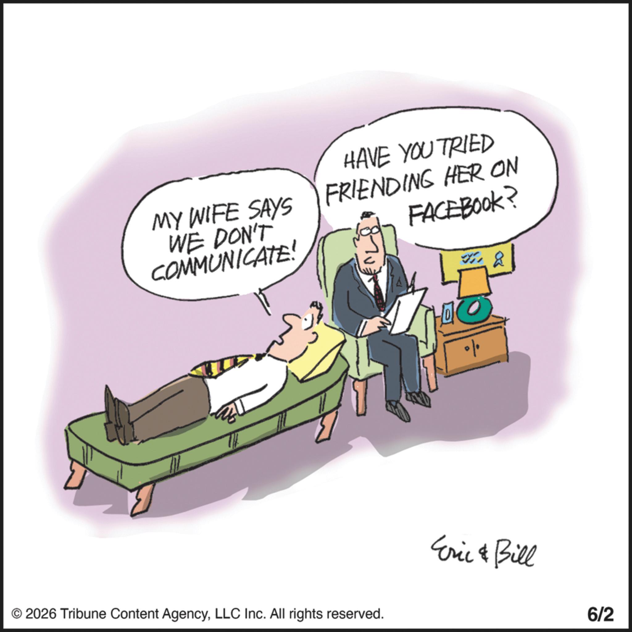 Businessperson OCR: MY WIFE SAYS WE DON'T COMMUNICATE! HAVE YOU TRIED FRIENDING HER ON FACEBOOK? ZELL © 2026 Tribune Content AgencyLLC Inc. All rights reserved. Eric & Bill 6/2 MY WIFE SAYS WE DON'T COMMUNICATE ! HAVE YOU TRIED FRIENDING HER ON FACEBOOK ? ZELL © 2026 Tribune Content AgencyLLC Inc. All rights reserved . Eric & Bill 6/2