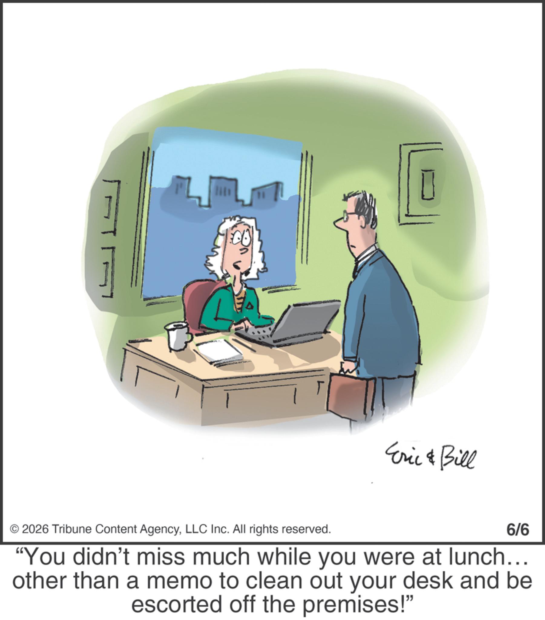 Meeting OCR: Eric & Bill 2026 Tribune Content AgencyLLC Inc. All rights reserved. 6/6 "You didn't miss much while you were at lunch... other than a memo to clean out your desk and be escorted off the premises!" Eric & Bill 2026 Tribune Content AgencyLLC Inc. All rights reserved . 6/6 " You didn't miss much while you were at lunch ... other than a memo to clean out your desk and be escorted off the premises ! "