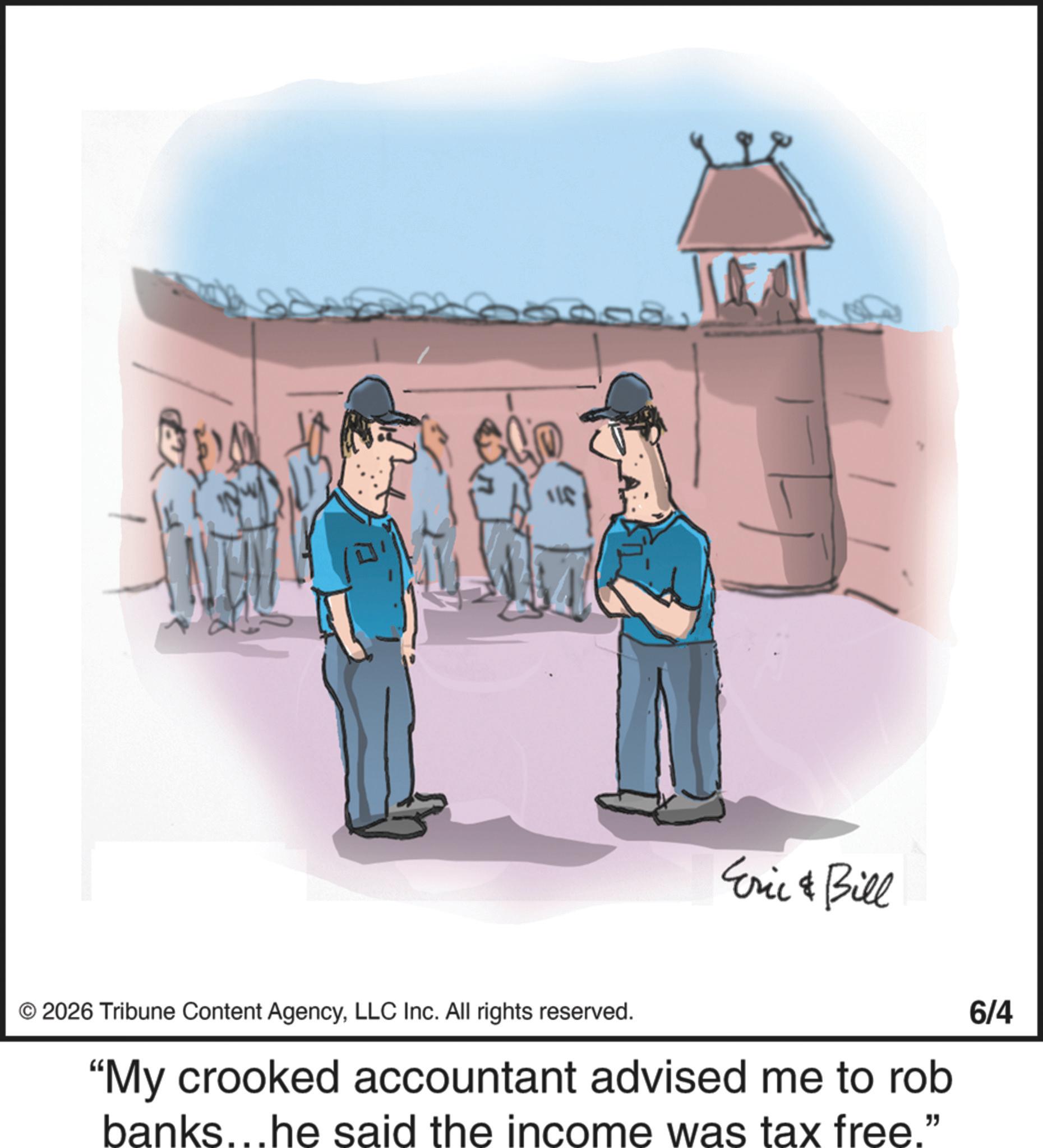 Photo caption OCR: ??? 5008 Eric & Bill 2026 Tribune Content AgencyLLC Inc. All rights reserved. "My crooked accountant advised me to rob banks...he said the income was tax free." 6/4 ?? ? 5008 Eric & Bill 2026 Tribune Content AgencyLLC Inc. All rights reserved . " My crooked accountant advised me to rob banks ... he said the income was tax free . " 6/4