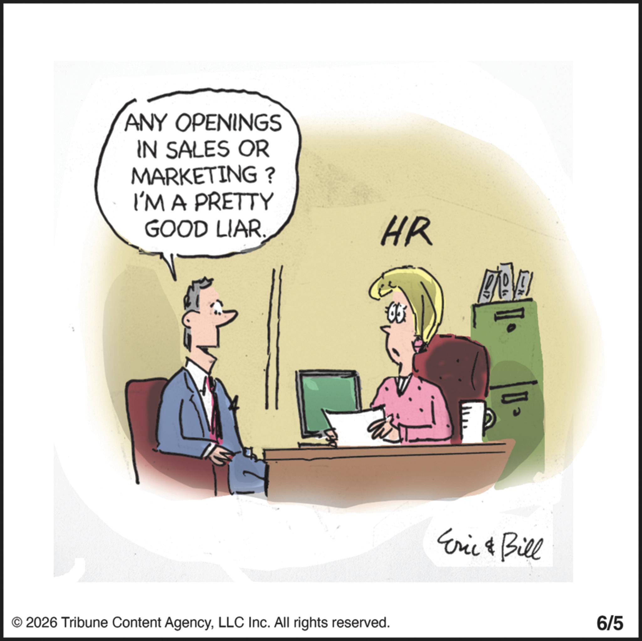 Fiction OCR: ANY OPENINGS IN SALES OR MARKETING? I'M A PRETTY GOOD LIAR. HR © 2026 Tribune Content AgencyLLC Inc. All rights reserved. Eric & Bill 6/5 ANY OPENINGS IN SALES OR MARKETING ? I'M A PRETTY GOOD LIAR . HR © 2026 Tribune Content AgencyLLC Inc. All rights reserved . Eric & Bill 6/5