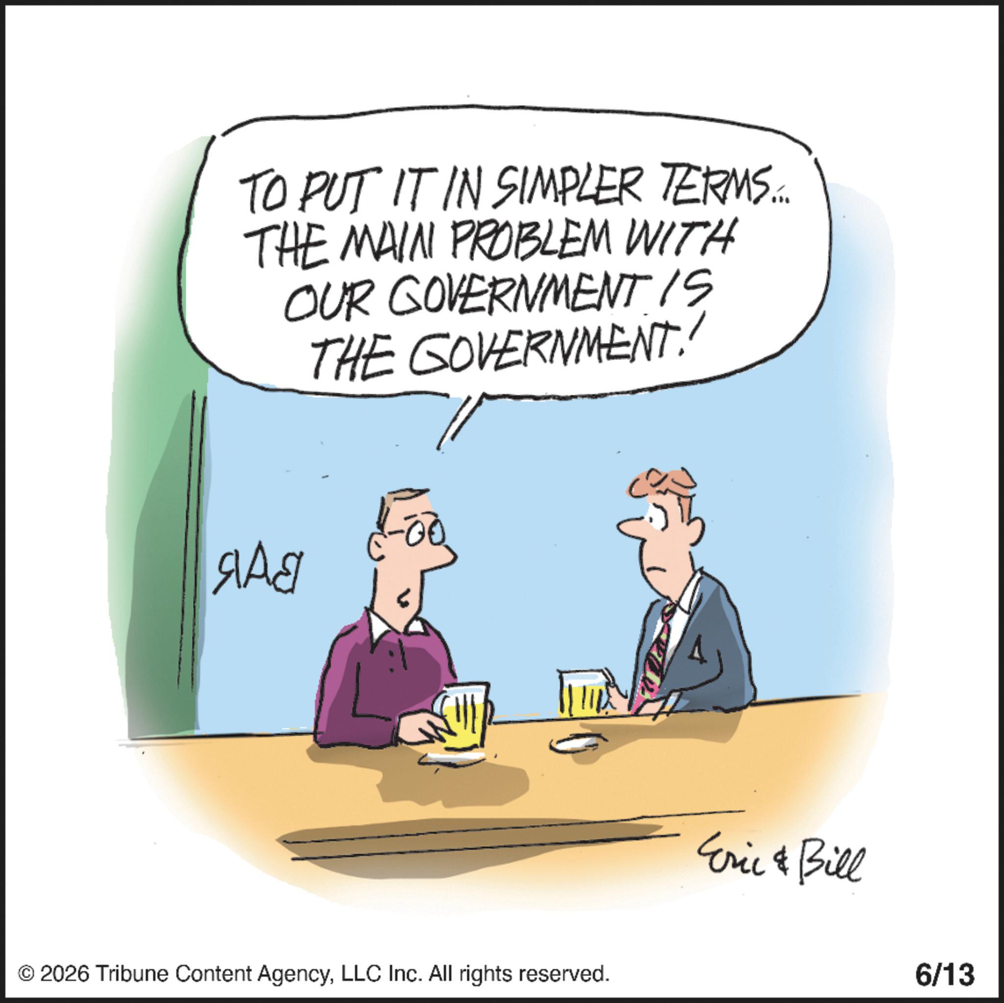 Animation OCR: TO PUT IT IN SIMPLER TERMS... THE MAIN PROBLEM WITH OUR GOVERNMENT IS THE GOVERNMENT!! ??? © 2026 Tribune Content AgencyLLC Inc. All rights reserved. Eric & Bill 6/13 TO PUT IT IN SIMPLER TERMS ... THE MAIN PROBLEM WITH OUR GOVERNMENT IS THE GOVERNMENT !! ??? © 2026 Tribune Content AgencyLLC Inc. All rights reserved . Eric & Bill 6/13