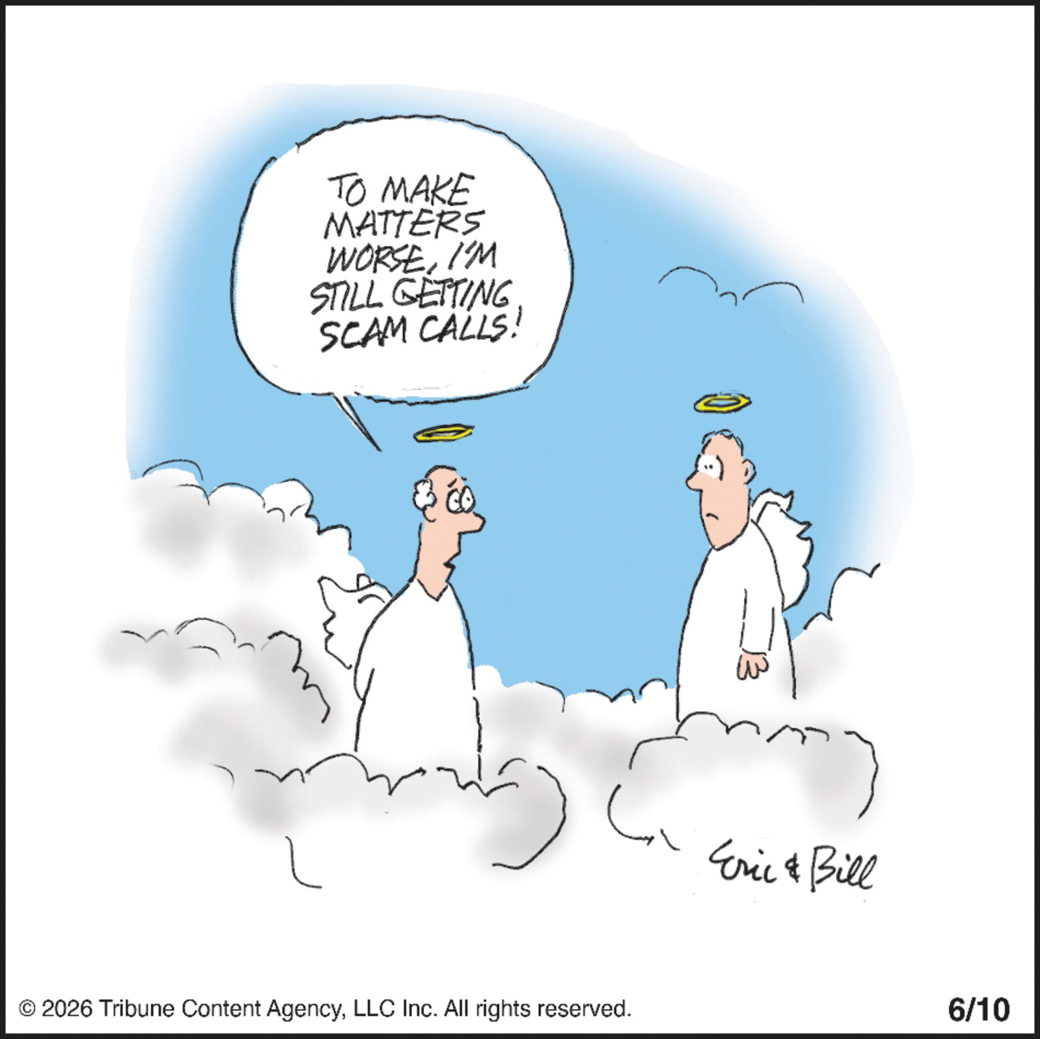 Fictional character OCR: TO MAKE MATTERS WORSEI'M STILL GETTING SCAM CALLS! ? ? © 2026 Tribune Content AgencyLLC Inc. All rights reserved. Eric & Bill 6/10 TO MAKE MATTERS WORSEI'M STILL GETTING SCAM CALLS ! ? ? © 2026 Tribune Content AgencyLLC Inc. All rights reserved . Eric & Bill 6/10