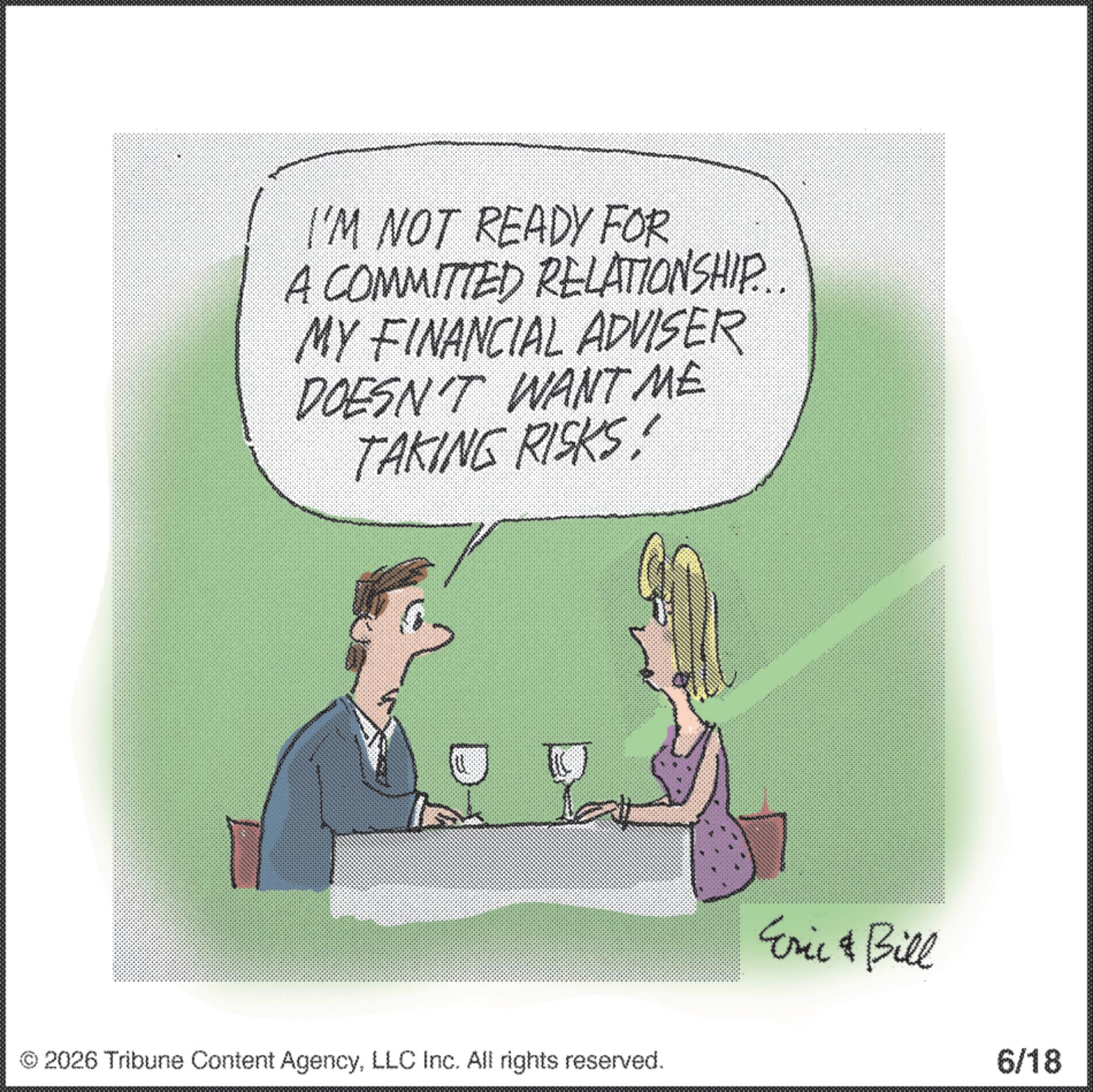 Photo caption OCR: I'M NOT READY FOR A COMMITTED RELATIONSHIP... MY FINANCIAL ADVISER DOESN'T WANT ME TAKING RISKS! 2026 Tribune Content AgencyLLC Inc. All rights reserved. Eric & Bill 6/18 I'M NOT READY FOR A COMMITTED RELATIONSHIP ... MY FINANCIAL ADVISER DOESN'T WANT ME TAKING RISKS ! 2026 Tribune Content AgencyLLC Inc. All rights reserved . Eric & Bill 6/18