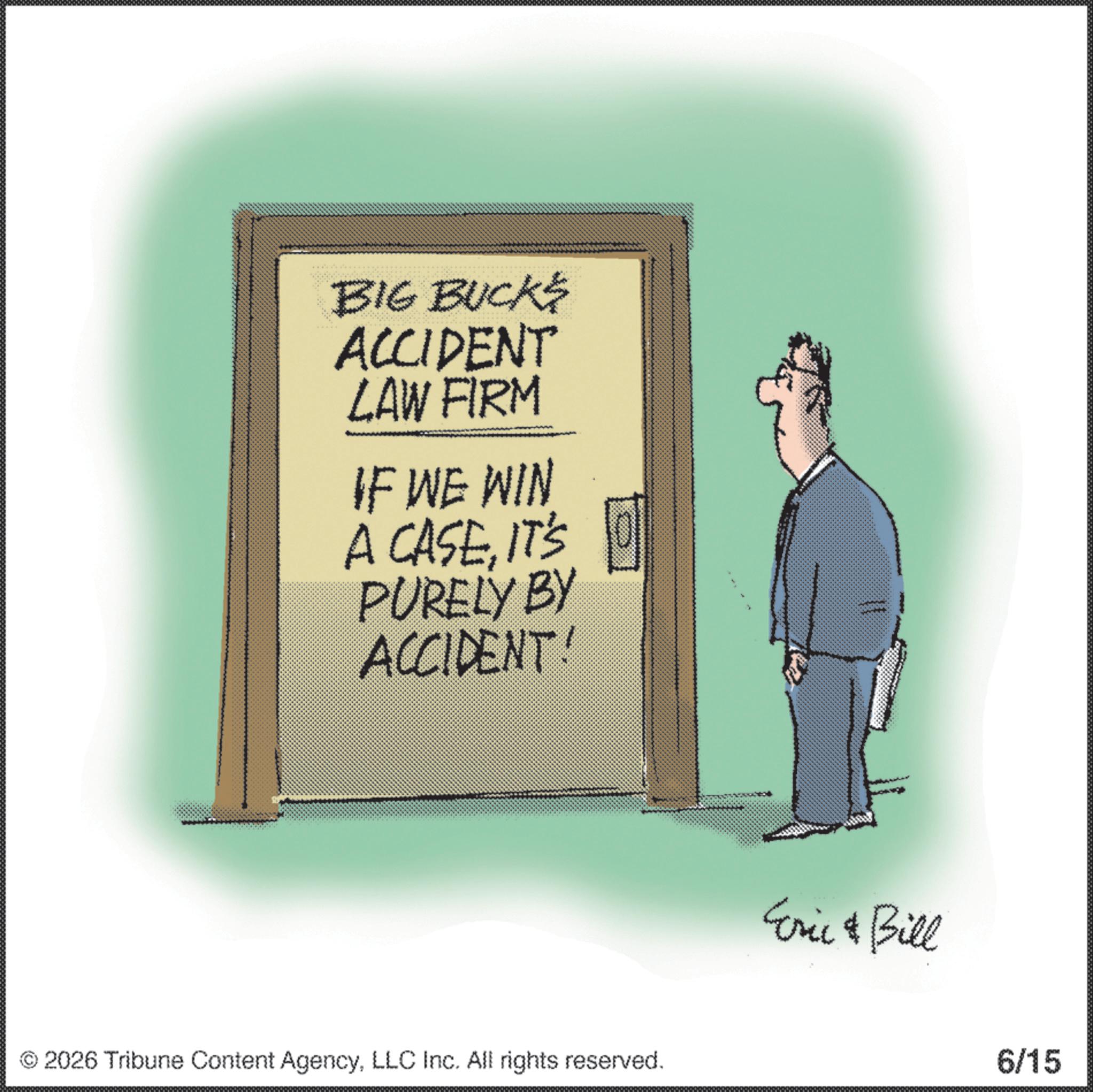 Photo caption OCR: BIG BUCKS ACCIDENT LAW FIRM IF WE WIN A CASEIT'S PURELY BY ACCIDENT! ©2026 Tribune Content AgencyLLC Inc. All rights reserved. Cric & Bill 6/15 BIG BUCKS ACCIDENT LAW FIRM IF WE WIN A CASEIT'S PURELY BY ACCIDENT ! © 2026 Tribune Content AgencyLLC Inc. All rights reserved . Cric & Bill 6/15