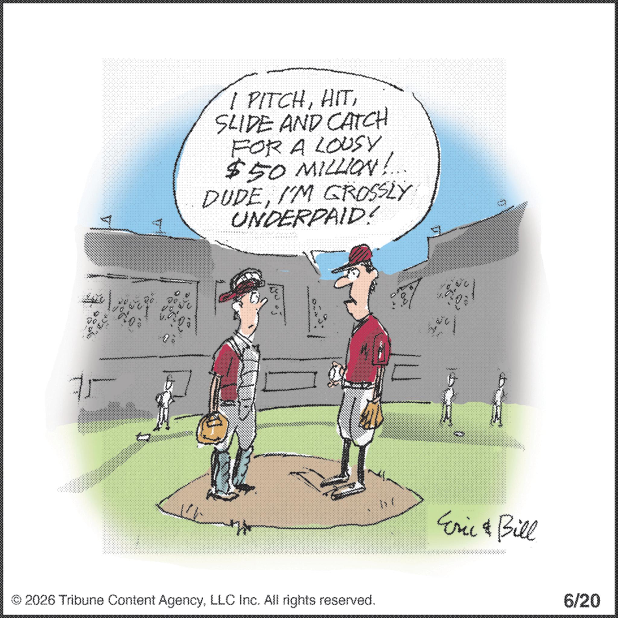 College baseball OCR: I PITCHSLIDE AND CATCH FOR A LOUSY $50 MILLION! DUDEI'M GROSSLY UNDERPAID! © 2026 Tribune Content AgencyLLC Inc. All rights reserved. 1 / Eric & Bill 6/20 I PITCHSLIDE AND CATCH FOR A LOUSY $ 50 MILLION ! DUDEI'M GROSSLY UNDERPAID ! © 2026 Tribune Content AgencyLLC Inc. All rights reserved . 1 / Eric & Bill 6/20