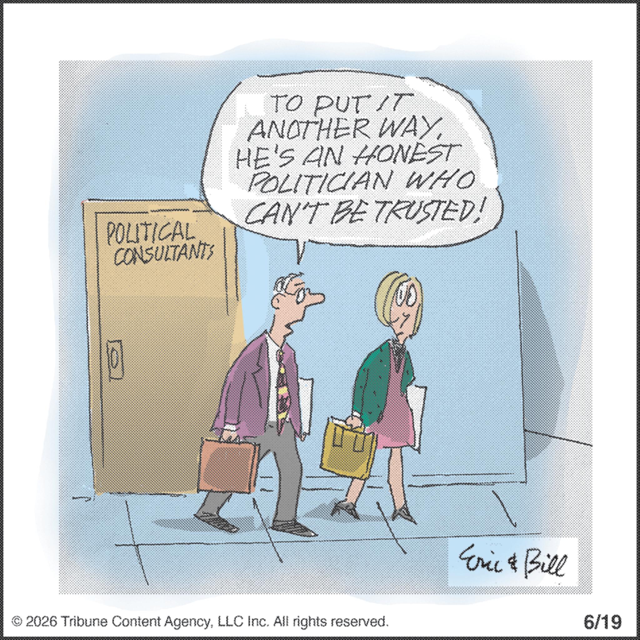 Businessperson OCR: ?? POLITICAL CONSULTANTS www.m TO PUT IT ANOTHER WAYHE'S AN HONEST POLITICIAN WHO CAN'T BE TRUSTED! 2026 Tribune Content AgencyLLC Inc. All rights reserved. Eric & Bill 6/19 ?? POLITICAL CONSULTANTS www.m TO PUT IT ANOTHER WAYHE'S AN HONEST POLITICIAN WHO CAN'T BE TRUSTED ! 2026 Tribune Content AgencyLLC Inc. All rights reserved . Eric & Bill 6/19