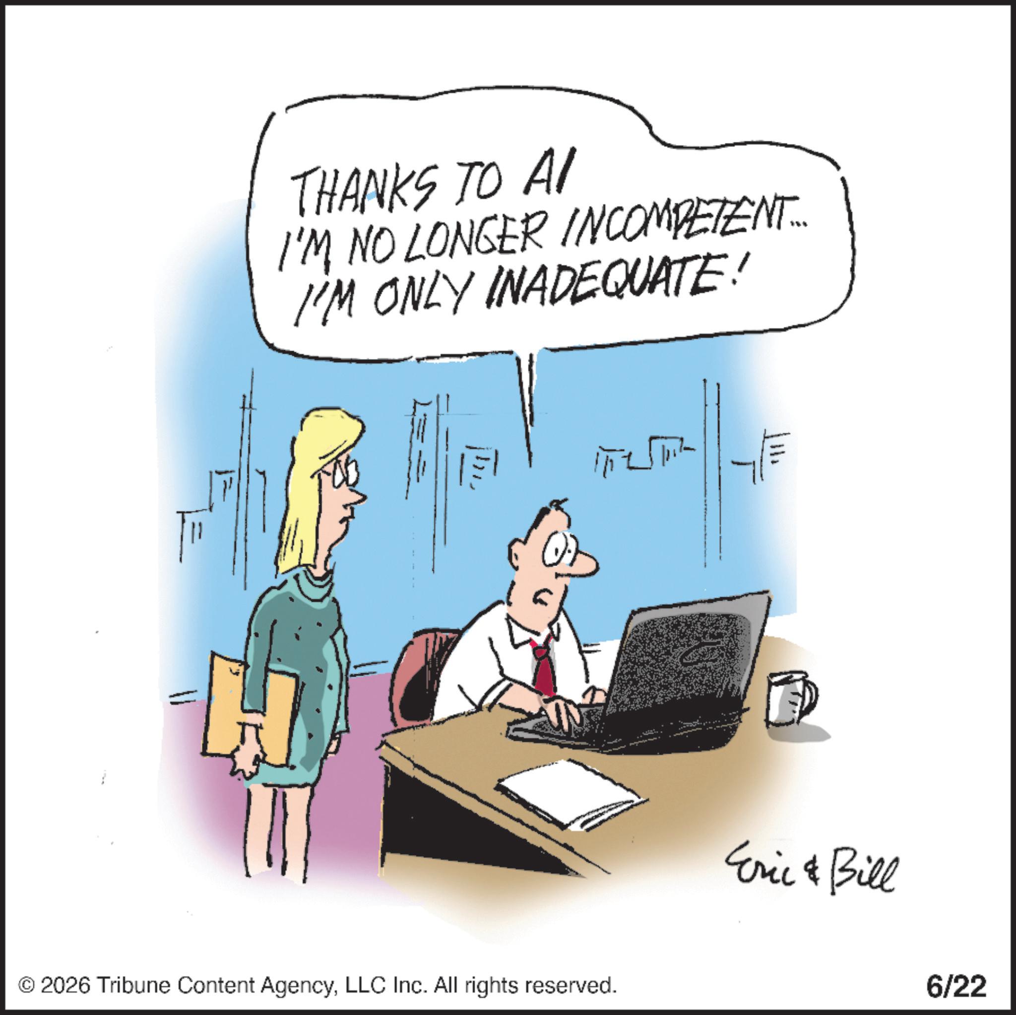 Fiction OCR: THANKS TO AI I'M NO LONGER INCOMPETENT... I'M ONLY INADEQUATE! © 2026 Tribune Content AgencyLLC Inc. All rights reserved. Eric & Bill 6/22 THANKS TO AI I'M NO LONGER INCOMPETENT ... I'M ONLY INADEQUATE ! © 2026 Tribune Content AgencyLLC Inc. All rights reserved . Eric & Bill 6/22