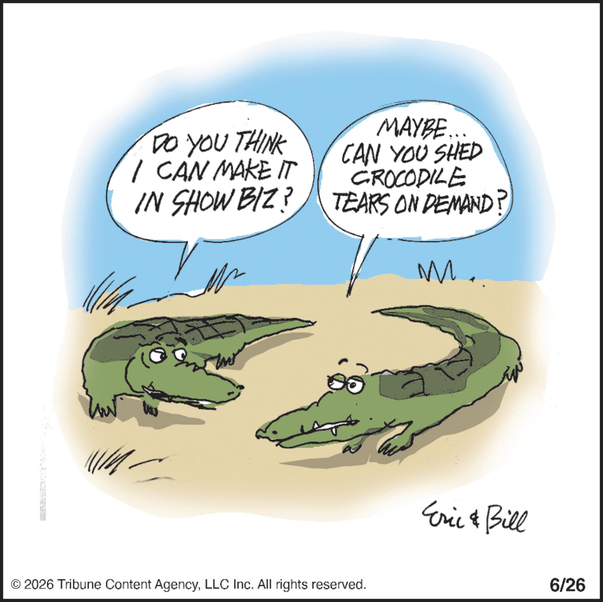 Graphics OCR: DO YOU THINK I CAN MAKE IT IN SHOW BIZ? MAYBE... CAN YOU SHED CROCODILE TEARS ON DEMAND? M. © 2026 Tribune Content AgencyLLC Inc. All rights reserved. Eric & Bill 6/26 DO YOU THINK I CAN MAKE IT IN SHOW BIZ ? MAYBE ... CAN YOU SHED CROCODILE TEARS ON DEMAND ? M. © 2026 Tribune Content AgencyLLC Inc. All rights reserved . Eric & Bill 6/26