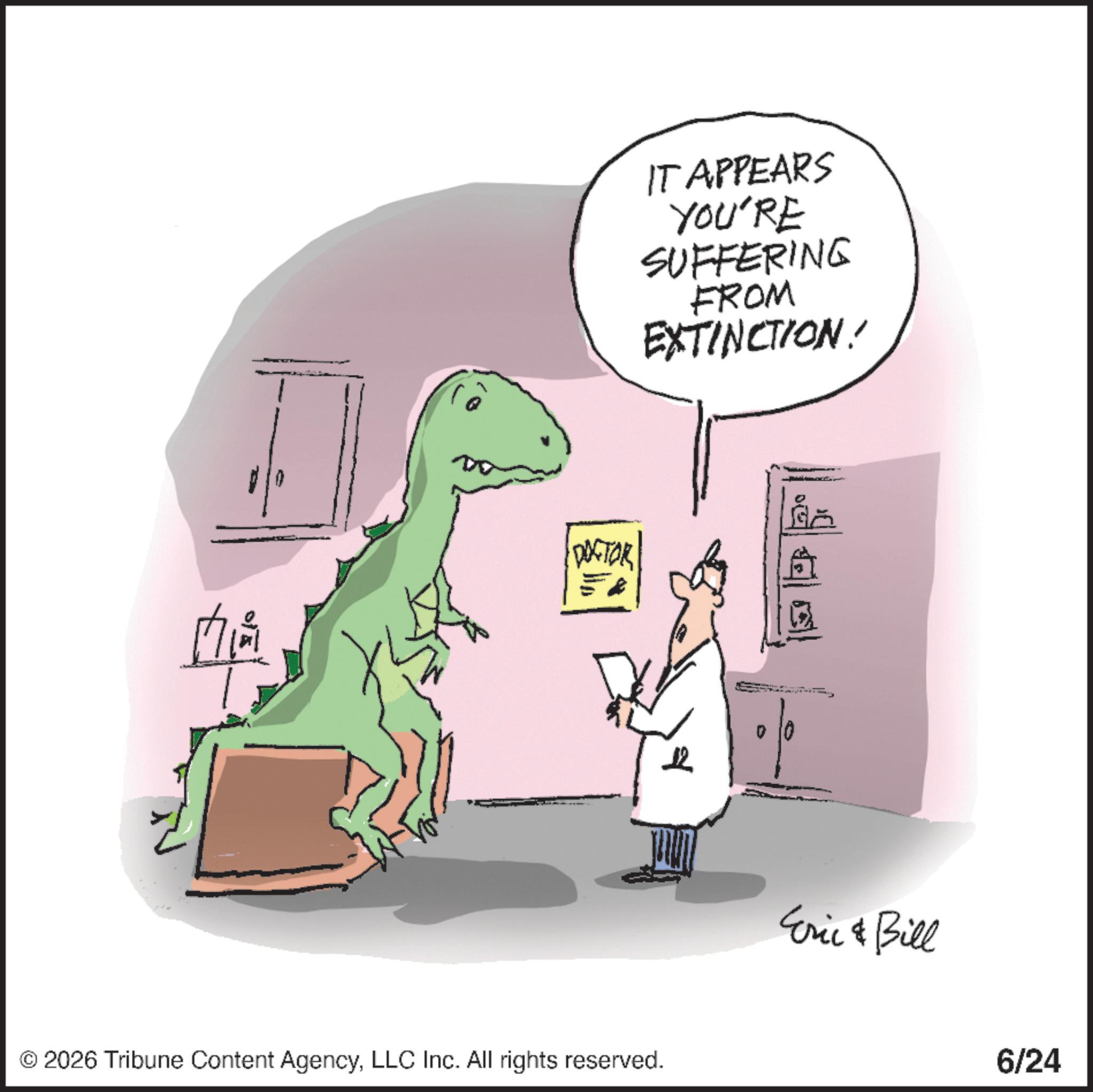 Tyrannosaurus OCR: 0 IT APPEARS YOU'RE SUFFERING FROM EXTINCTION! ?????? G|| S © 2026 Tribune Content AgencyLLC Inc. All rights reserved. Eric & Bill 6/24 0 IT APPEARS YOU'RE SUFFERING FROM EXTINCTION ! ?????? G || S © 2026 Tribune Content AgencyLLC Inc. All rights reserved . Eric & Bill 6/24