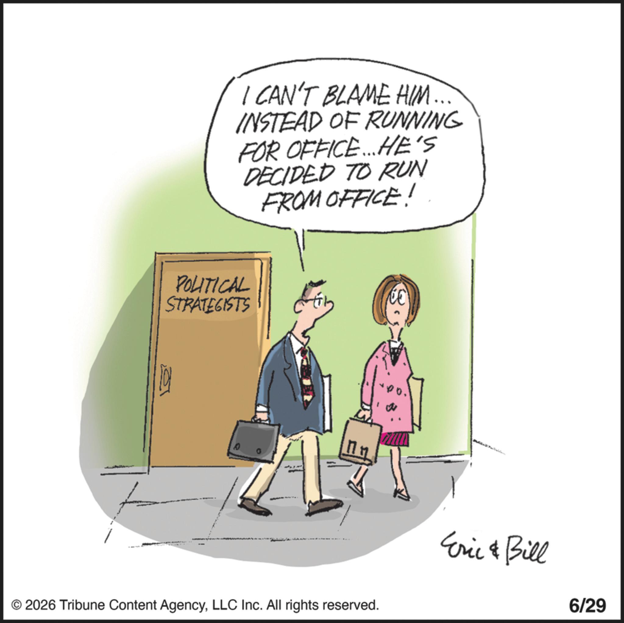 Photo caption OCR: I CAN'T BLAME HIM. INSTEAD OF RUNNING FOR OFFICE... HE'S DECIDED TO RUN FROM OFFICE! POLITICAL STRATEGISTS © 2026 Tribune Content AgencyLLC Inc. All rights reserved. Eric & Bill 6/29 I CAN'T BLAME HIM . INSTEAD OF RUNNING FOR OFFICE ... HE'S DECIDED TO RUN FROM OFFICE ! POLITICAL STRATEGISTS © 2026 Tribune Content AgencyLLC Inc. All rights reserved . Eric & Bill 6/29
