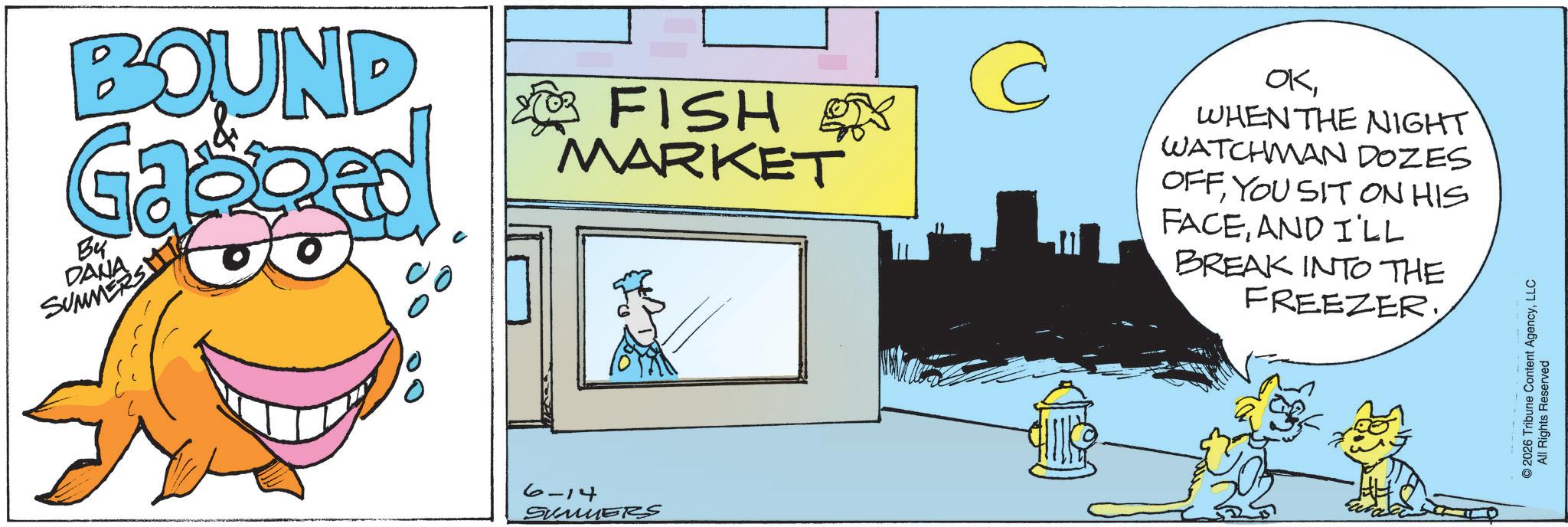 Animated cartoon OCR: BOUND Ga Bu DANA SUMMERS EMT 00 FISH of MARKET @ 6-14 SUMMERS OKWHEN THE NIGHT WATCHMAN DOZES OFFYOU SIT ON HIS FACEAND I'LL BREAK INTO THE FREEZER. © 2026 Tribune Content AgencyLLC All Rights Reserved BOUND Ga Bu DANA SUMMERS EMT 00 FISH of MARKET @ 6-14 SUMMERS OKWHEN THE NIGHT WATCHMAN DOZES OFFYOU SIT ON HIS FACEAND I'LL BREAK INTO THE FREEZER . © 2026 Tribune Content AgencyLLC All Rights Reserved