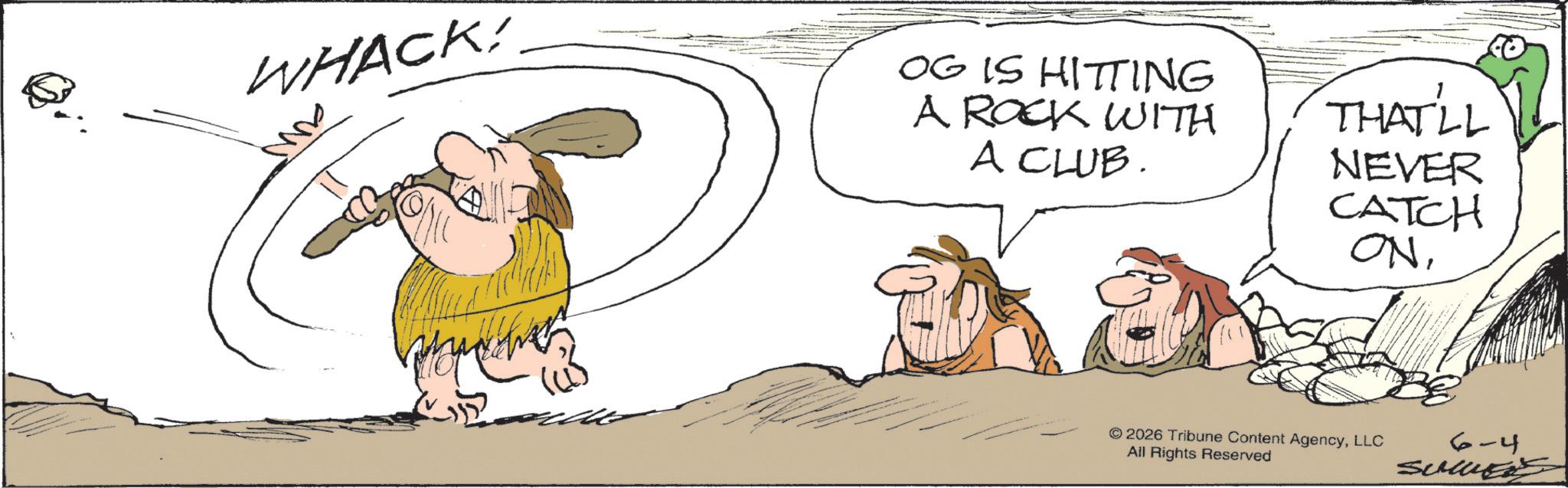 Fiction OCR: WHACK! M OG IS HITTING A ROCK WITH A CLUB. THAT'LL NEVER CATCH ONLLC All Rights Reserved 6-4 sumers WHACK ! M OG IS HITTING A ROCK WITH A CLUB . THAT'LL NEVER CATCH ON© 2026 Tribune Content AgencyLLC All Rights Reserved 6-4 sumers