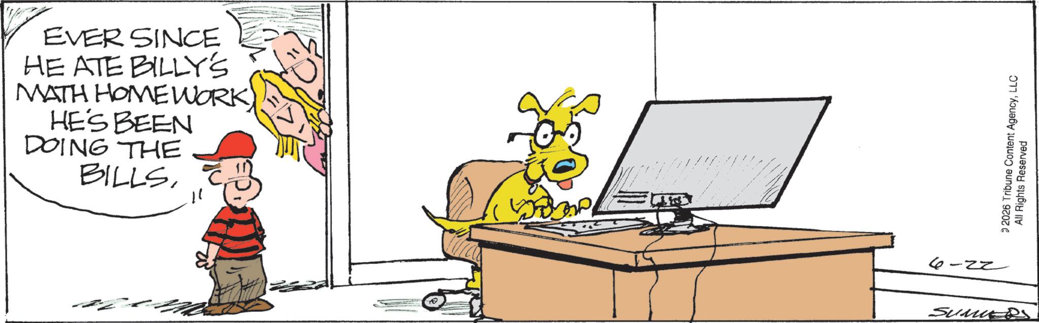 Animated cartoon OCR: EVER SINCE HE ATE BILLY'S MATH HOMEWORK HE'S BEEN DOING THE BILLS11 6 ZZ SumS © 2026 Tribune Content AgencyLLC All Rights Reserved EVER SINCE HE ATE BILLY'S MATH HOMEWORK HE'S BEEN DOING THE BILLS11 6 ZZ SumS © 2026 Tribune Content AgencyLLC All Rights Reserved