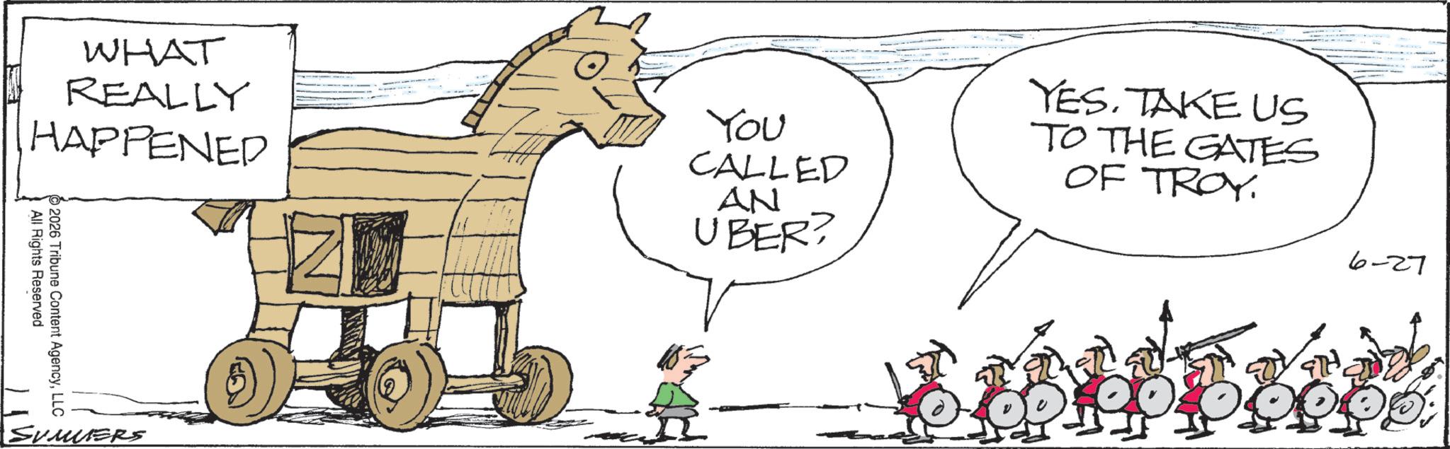 Animation OCR: WHAT REALLY HAPPENED You CALLED AN UBER? YES. TAKE US TO THE GATES OF TROY All Rights Reserved 2026 Tribune Content AgencyLLC SUMERS 6-27 WHAT REALLY HAPPENED You CALLED AN UBER ? YES . TAKE US TO THE GATES OF TROY All Rights Reserved 2026 Tribune Content AgencyLLC SUMERS 6-27