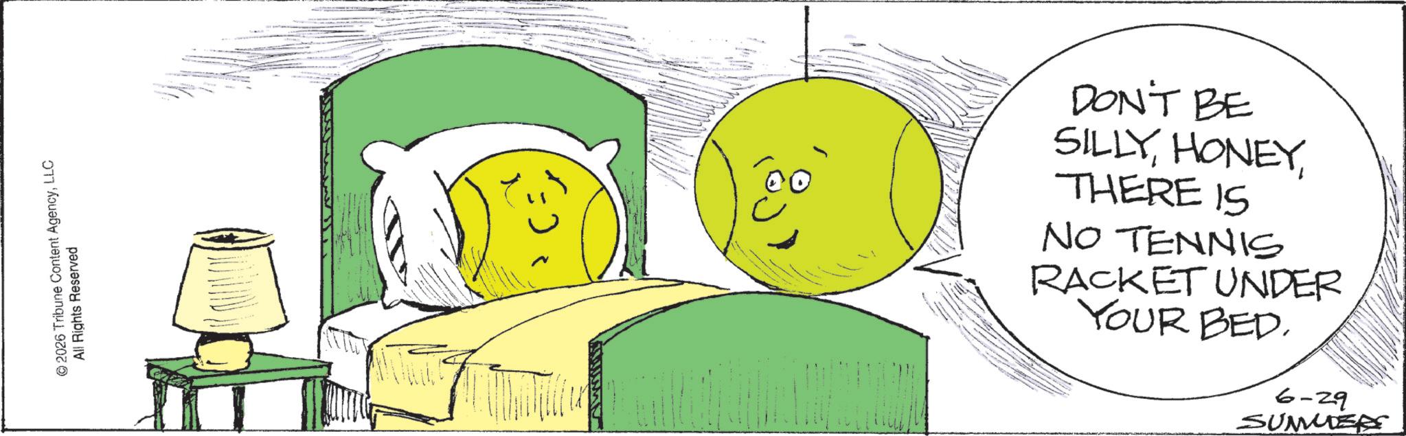 Fiction OCR: © 2026 Tribune Content AgencyLLC All Rights Reserved DON'T BE SILLYTHERE IS NO TENNIS RACKET UNDER YOUR BED. 6-29 SUMMER © 2026 Tribune Content AgencyLLC All Rights Reserved DON'T BE SILLYTHERE IS NO TENNIS RACKET UNDER YOUR BED . 6-29 SUMMER