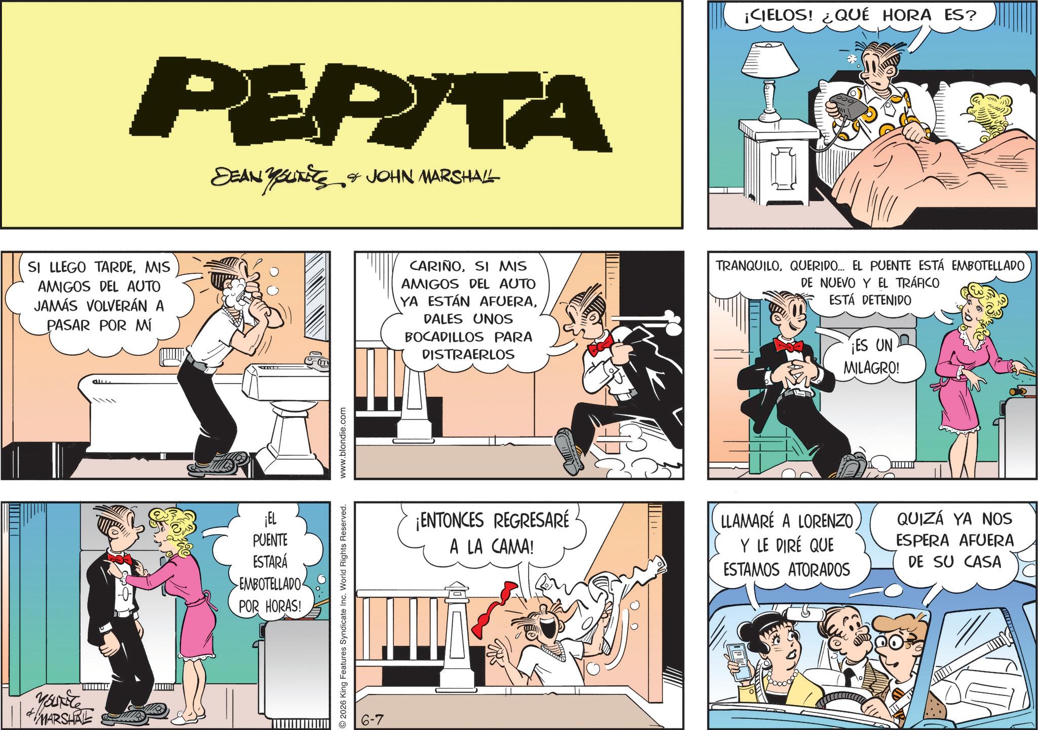 Publication OCR: PEPITA DEAN YOUNITS & JOHN MARSHALL ¡CIELOS! ¿QUÉ HORA ES? SI LLEGO TARDEMIS AMIGOS DEL AUTO JAMÁS VOLVERÁN A PASAR POR MÍ CARIÑOSI MIS AMIGOS DEL AUTO YA ESTÁN AFUERADALES UNOS BOCADILLOS PARA DISTRAERLOS TRANQUILOQUERIDO... EL PUENTE ESTÁ EMBOTELLADO DE NUEVO Y EL TRÁFICO ESTÁ DETENIDO ¡ES UN MILAGRO! YOURITE MARSHAL ¡EL PUENTE ESTARÁ EMBOTELLADO POR HORAS! 2026 King Features Syndicate Inc. World Rights Reserved. www.blondie.com 6-7 ¡ENTONCES REGRESARÉ A LA CAMA! LLAMARÉ A LORENZO Y LE DIRÉ QUE ESTAMOS ATORADOS QUIZÁ YA NOS ESPERA AFUERA DE SU CASA PEPITA DEAN YOUNITS & JOHN MARSHALL ¡ CIELOS ! ¿ QUÉ HORA ES ? SI LLEGO TARDEMIS AMIGOS DEL AUTO JAMÁS VOLVERÁN A PASAR POR MÍ CARIÑOSI MIS AMIGOS DEL AUTO YA ESTÁN AFUERADALES UNOS BOCADILLOS PARA DISTRAERLOS TRANQUILOQUERIDO ... EL PUENTE ESTÁ EMBOTELLADO DE NUEVO Y EL TRÁFICO ESTÁ DETENIDO ¡ ES UN MILAGRO ! YOURITE MARSHAL ¡ EL PUENTE ESTARÁ EMBOTELLADO POR HORAS ! 2026 King Features Syndicate Inc. World Rights Reserved . www.blondie.com 6-7 ¡ ENTONCES REGRESARÉ A LA CAMA ! LLAMARÉ A LORENZO Y LE DIRÉ QUE ESTAMOS ATORADOS QUIZÁ YA NOS ESPERA AFUERA DE SU CASA