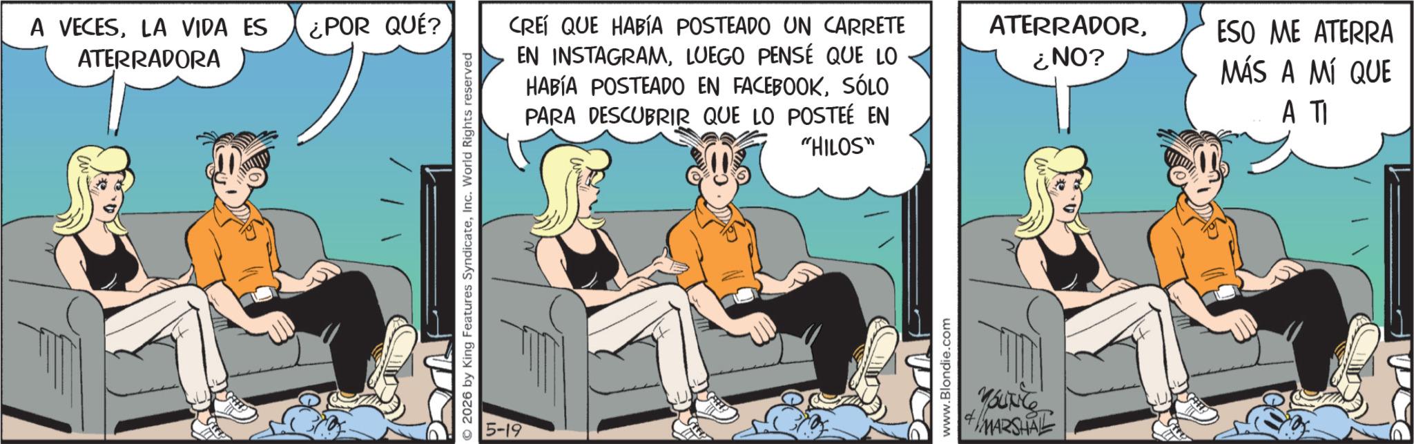 Fictional character OCR: A VECESLA VIDA ES ¿POR QUÉ? ATERRADORA 2026 by King Features SyndicateInc. World Rights reserved 5-19 CREÍ QUE HABÍA POSTEADO UN CARRETE EN INSTAGRAMLUEGO PENSÉ QUE LO HABÍA POSTEADO EN FACEBOOKSÓLO PARA DESCUBRIR QUE LO POSTEÉ EN "HILOS" www.Blondie.com MARSHAL ATERRADOR¿NO? ESO ME ATERRA MÁS A MÍ QUE A TI A VECESLA VIDA ES ¿ POR QUÉ ? ATERRADORA 2026 by King Features SyndicateInc. World Rights reserved 5-19 CREÍ QUE HABÍA POSTEADO UN CARRETE EN INSTAGRAMLUEGO PENSÉ QUE LO HABÍA POSTEADO EN FACEBOOKSÓLO PARA DESCUBRIR QUE LO POSTEÉ EN " HILOS " www.Blondie.com MARSHAL ATERRADOR¿ NO ? ESO ME ATERRA MÁS A MÍ QUE A TI