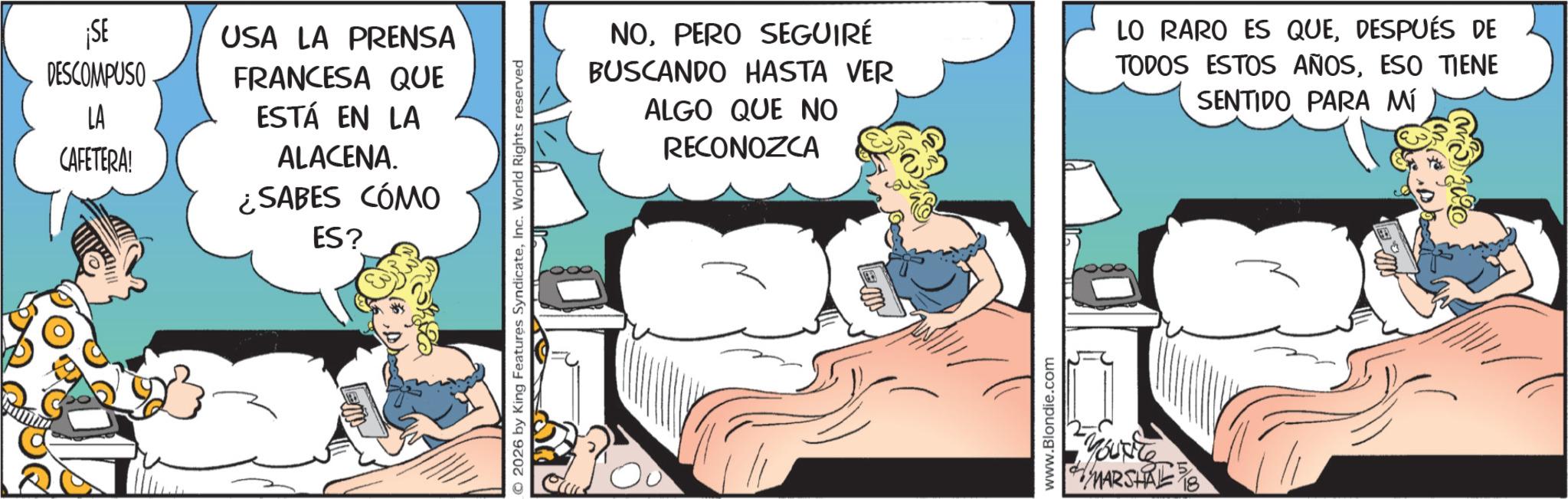 Animated cartoon OCR: ¡SE USA LA PRENSA DESCOMPUSO LA CAFETERA! FRANCESA QUE ESTÁ EN LA ALACENA. ¿SABES CÓMO ES? © 2026 by King Features SyndicateInc. World Rights reserved NOPERO SEGUIRÉ BUSCANDO HASTA VER ALGO QUE NO RECONOZCA LO RARO ES QUEDESPUÉS DE TODOS ESTOS AÑOSESO TIENE SENTIDO PARA MÍ www.Blondie.com Youte MARSHAL ¡ SE USA LA PRENSA DESCOMPUSO LA CAFETERA ! FRANCESA QUE ESTÁ EN LA ALACENA . ¿ SABES CÓMO ES ? © 2026 by King Features SyndicateInc. World Rights reserved NOPERO SEGUIRÉ BUSCANDO HASTA VER ALGO QUE NO RECONOZCA LO RARO ES QUEDESPUÉS DE TODOS ESTOS AÑOSESO TIENE SENTIDO PARA MÍ www.Blondie.com Youte MARSHAL