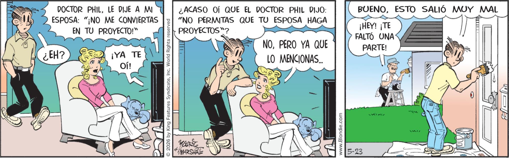 Publication OCR: DOCTOR PHILLE DIJE A MI ESPOSA: "¡NO ME CONVIERTAS ¿EH? EN TU PROYECTO!" ¡YA TE Oí! 2026 by King Features SyndicateInc. World Rights reserved MARSHAL ¿ACASO OÍ QUE EL DOCTOR PHIL DIJO: "NO PERMITAS QUE TU ESPOSA HAGA PROYECTOS"? NOPERO YA QUE LO MENCIONAS... BUENOESTO SALIÓ MUY MAL ¡HEY! ¡TE FALTÓ UNA PARTE! www.Blondie.com 5-23 111311 DOCTOR PHILLE DIJE A MI ESPOSA : " ¡ NO ME CONVIERTAS ¿ EH ? EN TU PROYECTO ! " ¡ YA TE Oí ! 2026 by King Features SyndicateInc. World Rights reserved MARSHAL ¿ ACASO OÍ QUE EL DOCTOR PHIL DIJO : " NO PERMITAS QUE TU ESPOSA HAGA PROYECTOS " ? NOPERO YA QUE LO MENCIONAS ... BUENOESTO SALIÓ MUY MAL ¡ HEY ! ¡ TE FALTÓ UNA PARTE ! www.Blondie.com 5-23 111311