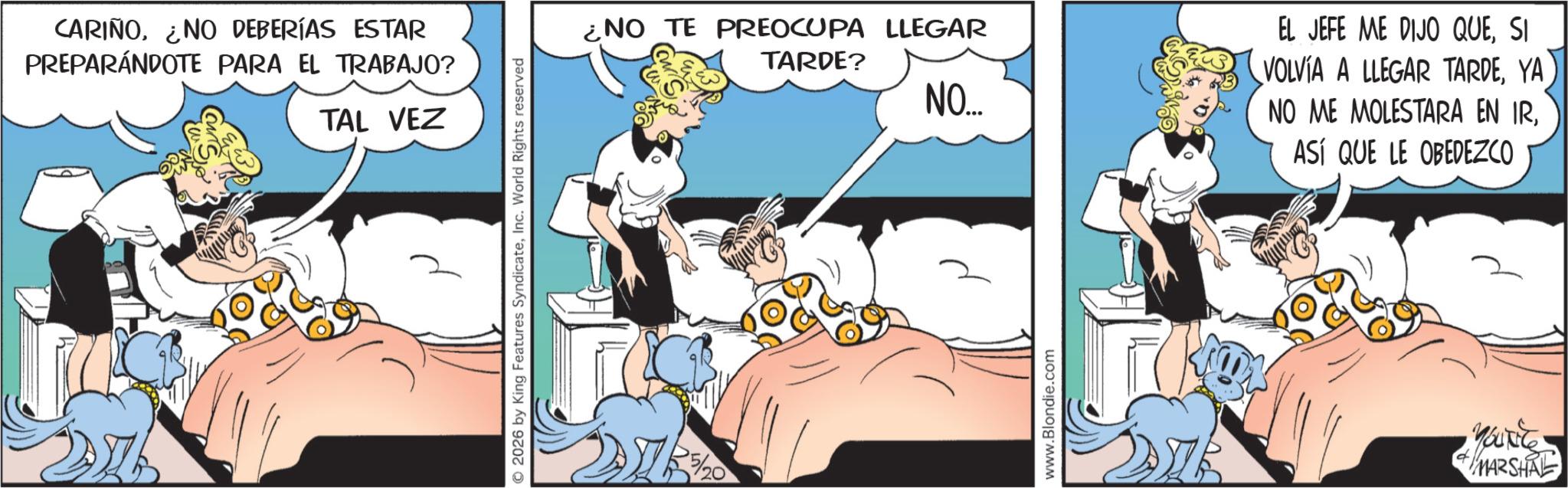 Conversation OCR: CARIÑONO DEBERÍAS ESTAR PREPARÁNDOTE PARA EL TRABAJO? TAL VEZ 2026 by King Features SyndicateInc. World Rights reserved ¿NO TE PREOCUPA LLEGAR TARDE? NO.... www.Blondie.com EL JEFE ME DIJO QUESI VOLVIA A LLEGAR TARDEYA NO ME MOLESTARA EN IRASÍ QUE LE OBEDEZCO MARSHAL CARIÑONO DEBERÍAS ESTAR PREPARÁNDOTE PARA EL TRABAJO ? TAL VEZ 2026 by King Features SyndicateInc. World Rights reserved ¿ NO TE PREOCUPA LLEGAR TARDE ? NO .... www.Blondie.com EL JEFE ME DIJO QUESI VOLVIA A LLEGAR TARDEYA NO ME MOLESTARA EN IRASÍ QUE LE OBEDEZCO MARSHAL