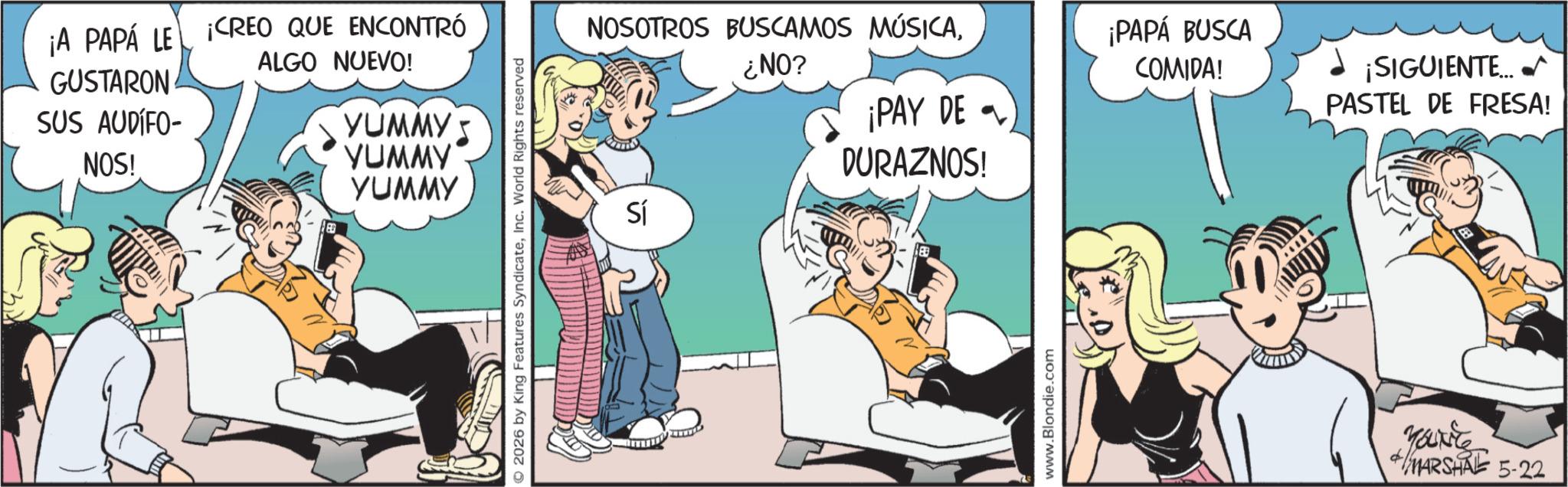 Publication OCR: ¡A PAPÁ LE CREO QUE ENCONTRÓ GUSTARON SUS AUDIFO- ALGO NUEVO! NOS! YUMMY YUMMY YUMMY 2026 by King Features SyndicateInc. World Rights reserved NOSOTROS BUSCAMOS MÚSICA¿NO? ¡PAY DE ¡PAPÁ BUSCA COMIDA! ¡SIGUIENTE. PASTEL DE FRESA! Sí DURAZNOS! www.Blondie.com Marite MARSHAL 5-22 ¡ A PAPÁ LE CREO QUE ENCONTRÓ GUSTARON SUS AUDIFO- ALGO NUEVO ! NOS ! YUMMY YUMMY YUMMY 2026 by King Features SyndicateInc. World Rights reserved NOSOTROS BUSCAMOS MÚSICA¿ NO ? ¡ PAY DE ¡ PAPÁ BUSCA COMIDA ! ¡ SIGUIENTE . PASTEL DE FRESA ! Sí DURAZNOS ! www.Blondie.com Marite MARSHAL 5-22