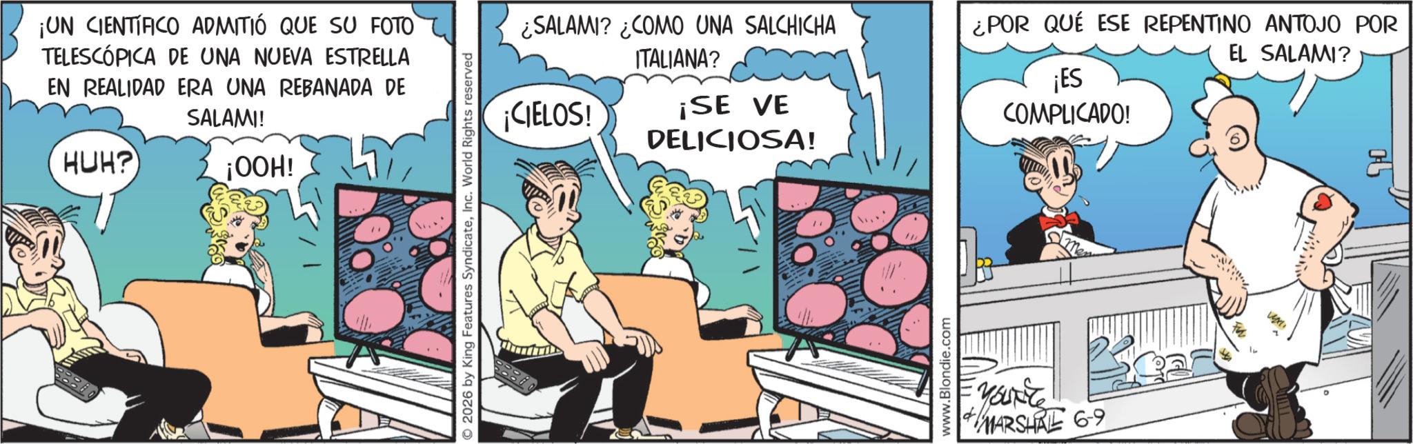 Publication OCR: ¡UN CIENTIFICO ADMITIÓ QUE SU FOTO TELESCÓPICA DE UNA NUEVA ESTRELLA EN REALIDAD ERA UNA REBANADA DE HUH? SALAMI! ¡OOH! © 2026 by King Features SyndicateInc. World Rights reserved ¿SALAMI? ¿COMO UNA SALCHICHA ITALIANA? ¡CIELOS! ¡SE VE DELICIOSA! www.Blondie.com ¿POR QUÉ ESE REPENTINO ANTOJO POR EL SALAMI? ¡ES COMPLICADO! MARSHAL 69 ¡ UN CIENTIFICO ADMITIÓ QUE SU FOTO TELESCÓPICA DE UNA NUEVA ESTRELLA EN REALIDAD ERA UNA REBANADA DE HUH ? SALAMI ! ¡ OOH ! © 2026 by King Features SyndicateInc. World Rights reserved ¿ SALAMI ? ¿ COMO UNA SALCHICHA ITALIANA ? ¡ CIELOS ! ¡ SE VE DELICIOSA ! www.Blondie.com ¿ POR QUÉ ESE REPENTINO ANTOJO POR EL SALAMI ? ¡ ES COMPLICADO ! MARSHAL 69
