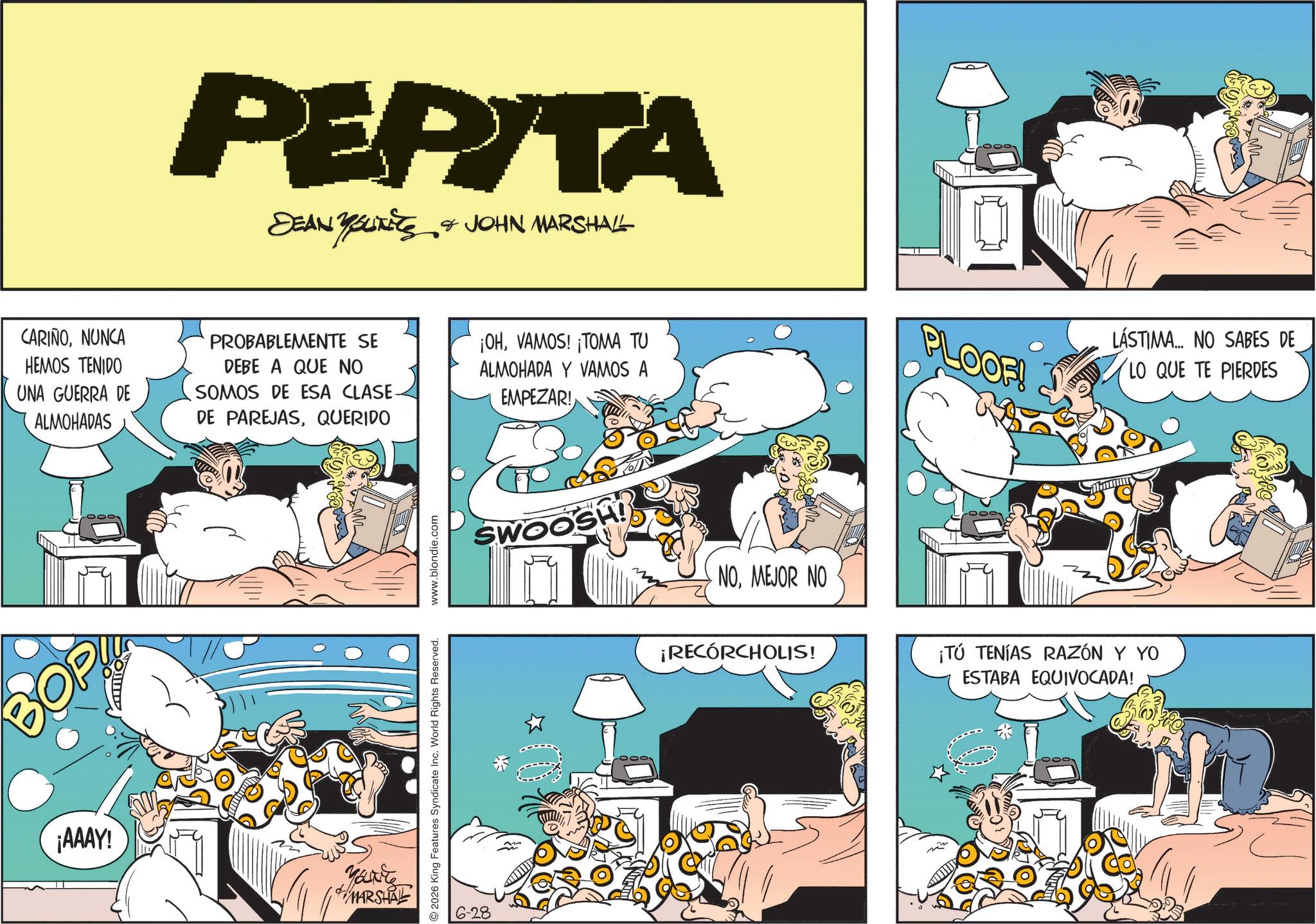Publication OCR: PEPITA DEAN YOLKETS & JOHN MARSHALL ????? CARIÑONUNCA HEMOS TENIDO UNA GUERRA DE ALMOHADAS PROBABLEMENTE SE DEBE A QUE NO SOMOS DE ESA CLASE. DE PAREJASQUERIDO ¡OHVAMOS! ¡TOMA TU ALMOHADA Y VAMOS A EMPEZAR! PLOOF! LÁSTIMA... NO SABES DE LO QUE TE PIERDES ¡AAAY! You're MARSHAL 2026 King Features Syndicate Inc. World Rights Reserved. 6-28 www.blondie.com SWOOSH! NOMEJOR NO ¡RECÓRCHOLIS! ¡TÚ TENÍAS RAZÓN Y YO ESTABA EQUIVOCADA! PEPITA DEAN YOLKETS & JOHN MARSHALL ????? CARIÑONUNCA HEMOS TENIDO UNA GUERRA DE ALMOHADAS PROBABLEMENTE SE DEBE A QUE NO SOMOS DE ESA CLASE . DE PAREJASQUERIDO ¡ OHVAMOS ! ¡ TOMA TU ALMOHADA Y VAMOS A EMPEZAR ! PLOOF ! LÁSTIMA ... NO SABES DE LO QUE TE PIERDES ¡ AAAY ! You're MARSHAL 2026 King Features Syndicate Inc. World Rights Reserved . 6-28 www.blondie.com SWOOSH ! NOMEJOR NO ¡ RECÓRCHOLIS ! ¡ TÚ TENÍAS RAZÓN Y YO ESTABA EQUIVOCADA !