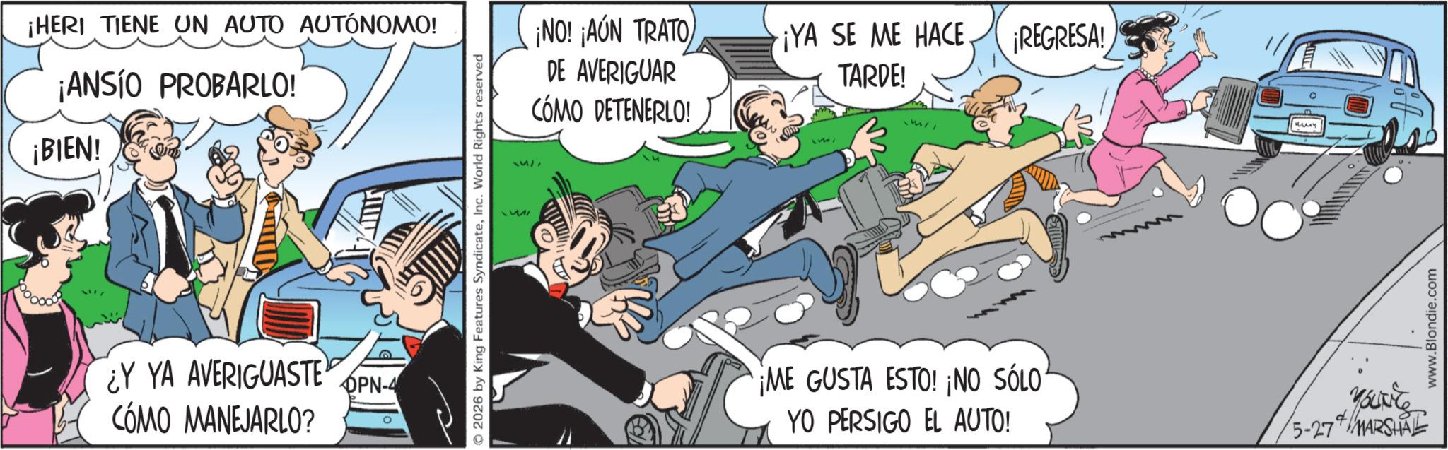 Photo caption OCR: ¡HERI TIENE UN AUTO AUTÓNOMO! ¡ANSIO PROBARLO! ¡BIEN! Y YA AVERIGUASTE OPN-4 CÓMO MANEJARLO? 0 251 © 2026 by King Features SyndicateInc. World Rights reserved 14/ ¡NO! ¡AÚN TRATO DE AVERIGUAR CÓMO DETENERLO! ¡YA SE ME HACE TARDE! ¡REGRESA! ME GUSTA ESTO! ¡NO SÓLO YO PERSIGO EL AUTO! ???? + 5-27 MARSHAL www.Blondie.com ¡ HERI TIENE UN AUTO AUTÓNOMO ! ¡ ANSIO PROBARLO ! ¡ BIEN ! Y YA AVERIGUASTE OPN - 4 CÓMO MANEJARLO ? 0 251 © 2026 by King Features SyndicateInc. World Rights reserved 14 / ¡ NO ! ¡ AÚN TRATO DE AVERIGUAR CÓMO DETENERLO ! ¡ YA SE ME HACE TARDE ! ¡ REGRESA ! ME GUSTA ESTO ! ¡ NO SÓLO YO PERSIGO EL AUTO ! ???? + 5-27 MARSHAL www.Blondie.com