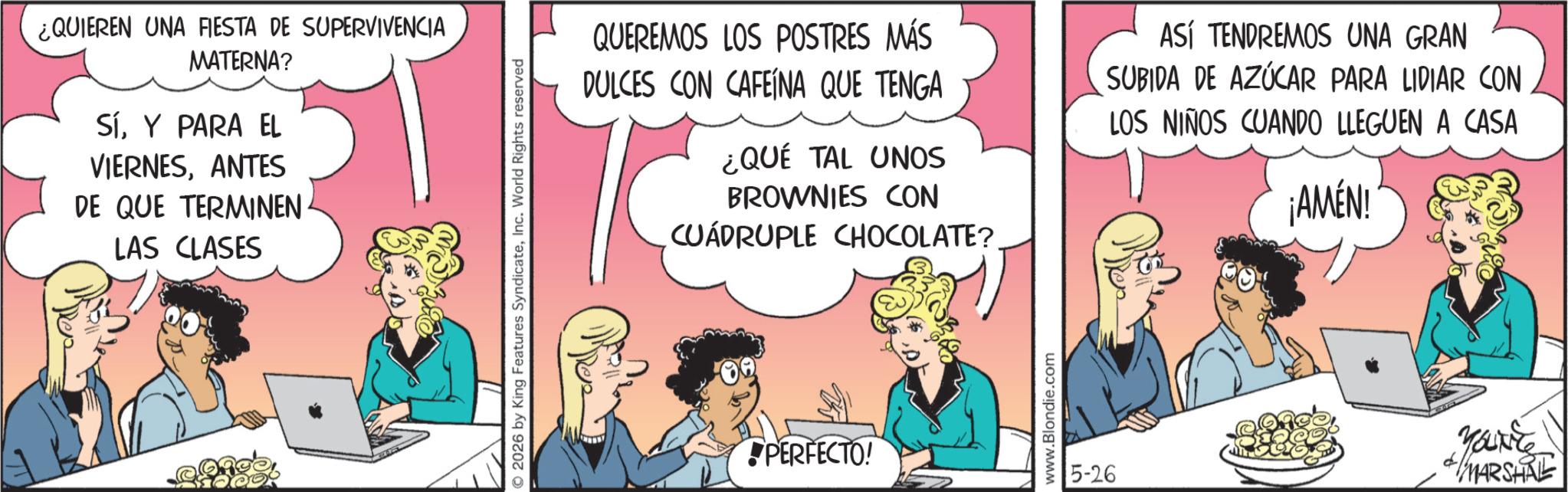 Publication OCR: ¿QUIEREN UNA FIESTA DE SUPERVIVENCIA MATERNA? SíY PARA EL VIERNESANTES DE QUE TERMINEN LAS CLASES © 2026 by King Features SyndicateInc. World Rights reserved QUEREMOS LOS POSTRES MÁS DULCES CON CAFEINA QUE TENGA ¿QUÉ TAL UNOS BROWNIES CON CUADRUPLE CHOCOLATE? ASÍ TENDREMOS UNA GRAN SUBIDA DE AZÚCAR PARA LIDIAR CON LOS NIÑOS CUANDO LLEGUEN A CASA ¡AMÉN! PERFECTO! www.Blondie.com 5-26 YOUNES * MARSHRE ¿ QUIEREN UNA FIESTA DE SUPERVIVENCIA MATERNA ? SíY PARA EL VIERNESANTES DE QUE TERMINEN LAS CLASES © 2026 by King Features SyndicateInc. World Rights reserved QUEREMOS LOS POSTRES MÁS DULCES CON CAFEINA QUE TENGA ¿ QUÉ TAL UNOS BROWNIES CON CUADRUPLE CHOCOLATE ? ASÍ TENDREMOS UNA GRAN SUBIDA DE AZÚCAR PARA LIDIAR CON LOS NIÑOS CUANDO LLEGUEN A CASA ¡ AMÉN ! PERFECTO ! www.Blondie.com 5-26 YOUNES * MARSHRE
