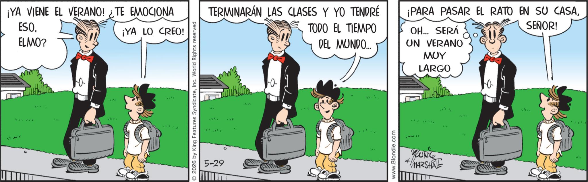 Comic book OCR: 127 ¡YA VIENE EL VERANO! ¿TE EMOCIONA ESOELMO? ¡YA LO CREO! Vii 717 ile 2026 by King Features SyndicateInc. World Rights reserved 5-29 TERMINARÁN LAS CLASES Y YO TENDRÉ TODO EL TIEMPO DEL MUNDO.... ¡PARA PASAR EL RATO EN SU CASASEÑOR! OH... SERÁ UN VERANO ??? LARGO www.Blondie.com ANG MARSHA 127 ¡ YA VIENE EL VERANO ! ¿ TE EMOCIONA ESOELMO ? ¡ YA LO CREO ! Vii 717 ile 2026 by King Features SyndicateInc. World Rights reserved 5-29 TERMINARÁN LAS CLASES Y YO TENDRÉ TODO EL TIEMPO DEL MUNDO .... ¡ PARA PASAR EL RATO EN SU CASASEÑOR ! OH ... SERÁ UN VERANO ??? LARGO www.Blondie.com ANG MARSHA