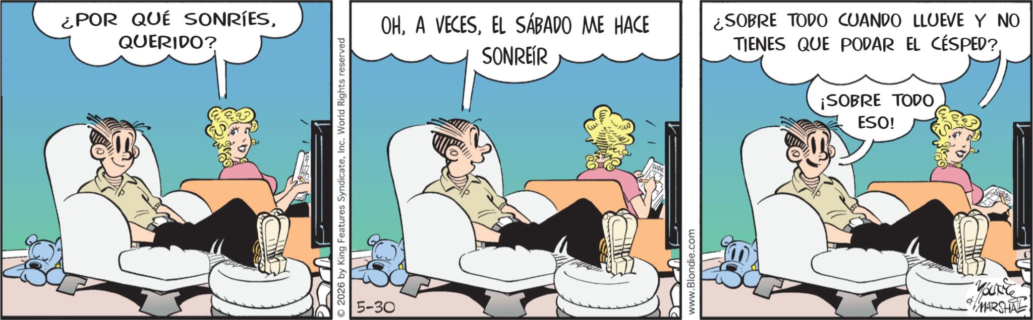 Animated cartoon OCR: ¿POR QUÉ SONRÍESQUERIDO? © 2026 by King Features SyndicateInc. World Rights reserved 5-30 OHEL SÁBADO ME HACE SONREÍR ¿SOBRE TODO CUANDO LLUEVE Y NO TIENES QUE PODAR EL CÉSPED? ¡SOBRE TODO ESO! 'SUDO. www.Blondie.com YOUNG MARSHAL ¿ POR QUÉ SONRÍESQUERIDO ? © 2026 by King Features SyndicateInc. World Rights reserved 5-30 OHA VECESEL SÁBADO ME HACE SONREÍR ¿ SOBRE TODO CUANDO LLUEVE Y NO TIENES QUE PODAR EL CÉSPED ? ¡ SOBRE TODO ESO ! ' SUDO . www.Blondie.com YOUNG MARSHAL