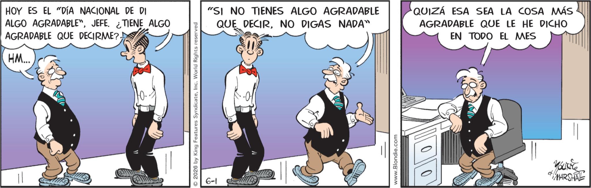 Comic book OCR: HOY ES EL DÍA NACIONAL DE DI ALGO AGRADABLE"JEFE. ¿TIENE ALGO AGRADABLE QUE DECIRME?HM... 10- 2026 by King Features SyndicateInc. World Rights reserved 6-1 "SI NO TIENES ALGO AGRADABLE QUE DECIRNO DIGAS NADA" QUIZÁ ESA SEA LA COSA MÁS AGRADABLE QUE LE HE DICHO EN TODO EL MES www.Blondie.com Youkite MARSHAL HOY ES EL DÍA NACIONAL DE DI ALGO AGRADABLE "JEFE . ¿ TIENE ALGO AGRADABLE QUE DECIRME ?HM ... 10- 2026 by King Features SyndicateInc. World Rights reserved 6-1 " SI NO TIENES ALGO AGRADABLE QUE DECIRNO DIGAS NADA " QUIZÁ ESA SEA LA COSA MÁS AGRADABLE QUE LE HE DICHO EN TODO EL MES www.Blondie.com Youkite MARSHAL