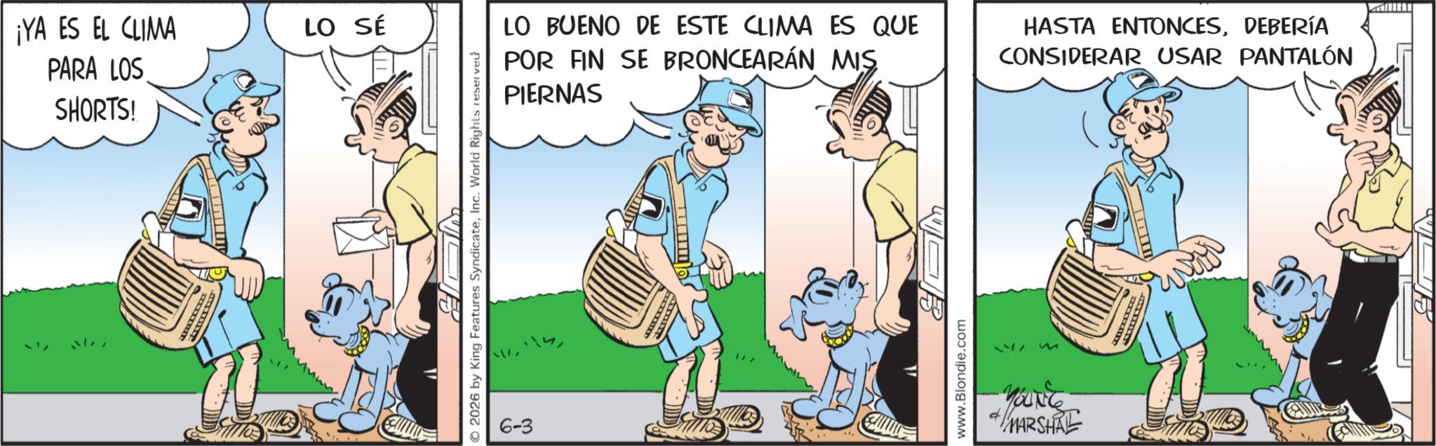 Comic book OCR: ¡YA ES EL CLIMA PARA LOS SHORTS! LO SÉ © 2026 by King Features SyndicateInc. World Rights reserved ? 6-3 LO BUENO DE ESTE CLIMA ES QUE POR FIN SE BRONCEARÁN MIS PIERNAS HASTA ENTONCESDEBERÍA CONSIDERAR USAR PANTALÓN www.Blondie.com S YOUNG MARSHAL ¡ YA ES EL CLIMA PARA LOS SHORTS ! LO SÉ © 2026 by King Features SyndicateInc. World Rights reserved ? 6-3 LO BUENO DE ESTE CLIMA ES QUE POR FIN SE BRONCEARÁN MIS PIERNAS HASTA ENTONCESDEBERÍA CONSIDERAR USAR PANTALÓN www.Blondie.com S YOUNG MARSHAL