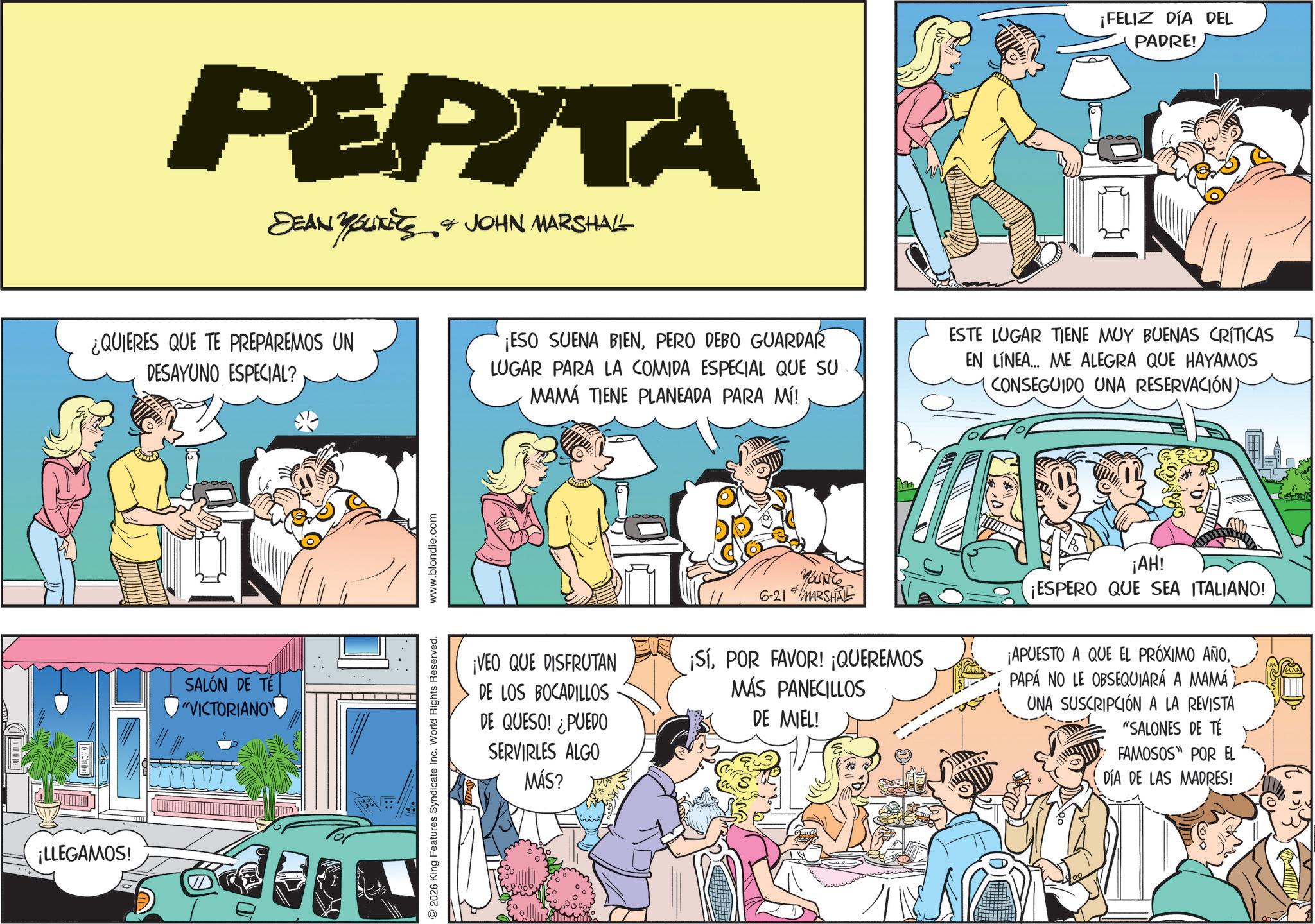 Publication OCR: ¡LLEGAMOS! 0 PEPITA DEAN YOUNES & JOHN MARSHALL ¡FELIZ DÍA DEL PADRE! ¿QUIERES QUE TE PREPAREMOS UN DESAYUNO ESPECIAL? ¡ESO SUENA BIENPERO DEBO GUARDAR LUGAR PARA LA COMIDA ESPECIAL QUE SU MAMÁ TIENE PLANEADA PARA MÍ! ESTE LUGAR TIENE MUY BUENAS CRÍTICAS EN LÍNEA... ME ALEGRA QUE HAYAMOS CONSEGUIDO UNA RESERVACIÓN) SALÓN DE TE "VICTORIANO 2026 King Features Syndicate Inc. World Rights Reserved. www.blondie.com ¡VEO QUE DISFRUTAN DE LOS BOCADILLOS DE QUESO! ¿PUEDO SERVIRLES ALGO MÁS? YOUNG 6-21 MARSHAL ¡SíPOR FAVOR! ¡QUEREMOS MÁS PANECILLOS DE MIEL! ¡AH! ¡ESPERO QUE SEA ITALIANO! ¡APUESTO A QUE EL PRÓXIMO AÑOPAPÁ NO LE OBSEQUIARÁ A MAMÁ UNA SUSCRIPCIÓN A LA REVISTA "SALONES DE TÉ FAMOSOS POR EL DÍA DE LAS MADRES! ¡ LLEGAMOS ! 0 PEPITA DEAN YOUNES & JOHN MARSHALL ¡ FELIZ DÍA DEL PADRE ! ¿ QUIERES QUE TE PREPAREMOS UN DESAYUNO ESPECIAL ? ¡ ESO SUENA BIENPERO DEBO GUARDAR LUGAR PARA LA COMIDA ESPECIAL QUE SU MAMÁ TIENE PLANEADA PARA MÍ ! ESTE LUGAR TIENE MUY BUENAS CRÍTICAS EN LÍNEA ... ME ALEGRA QUE HAYAMOS CONSEGUIDO UNA RESERVACIÓN ) SALÓN DE TE " VICTORIANO 2026 King Features Syndicate Inc. World Rights Reserved . www.blondie.com ¡ VEO QUE DISFRUTAN DE LOS BOCADILLOS DE QUESO ! ¿ PUEDO SERVIRLES ALGO MÁS ? YOUNG 6-21 MARSHAL ¡ SíPOR FAVOR ! ¡ QUEREMOS MÁS PANECILLOS DE MIEL ! ¡ AH ! ¡ ESPERO QUE SEA ITALIANO ! ¡ APUESTO A QUE EL PRÓXIMO AÑOPAPÁ NO LE OBSEQUIARÁ A MAMÁ UNA SUSCRIPCIÓN A LA REVISTA " SALONES DE TÉ FAMOSOS POR EL DÍA DE LAS MADRES !