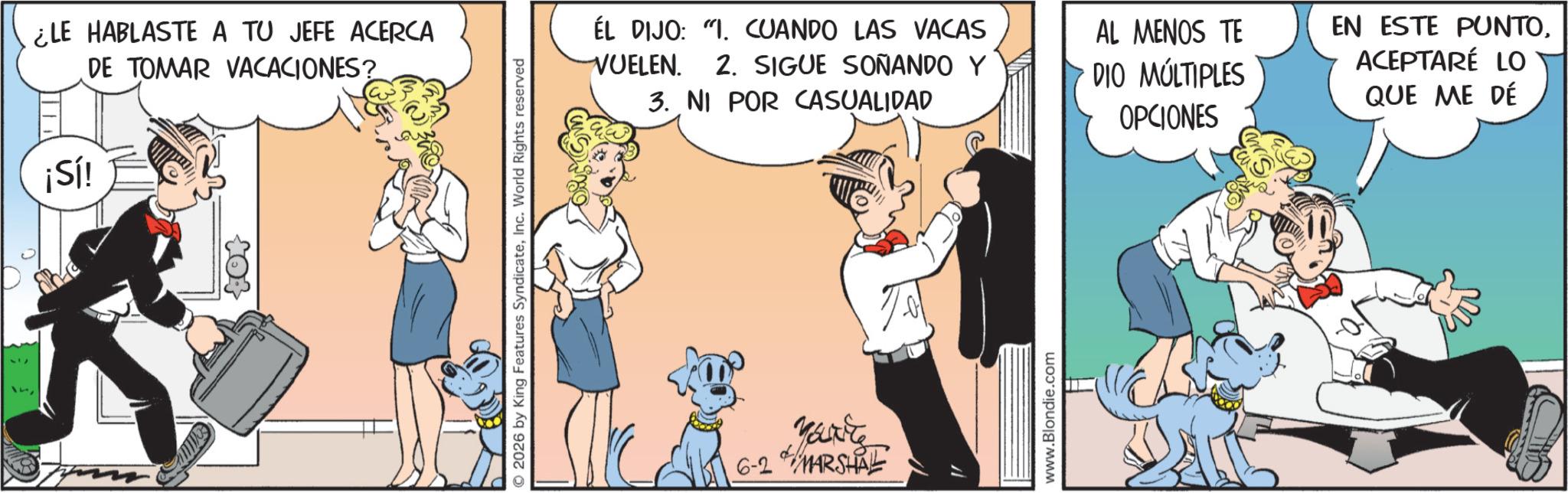 Comic book OCR: ¿LE HABLASTE A TU JEFE ACERCA DE TOMAR VACACIONES? ¡Sí! O 2026 by King Features SyndicateInc. World Rights reserved ÉL DIJO: "I. CUANDO LAS VACAS VUELEN. 2. SIGUE SOÑANDO Y 3. NI POR CASUALIDAD AL MENOS TE DIO MÚLTIPLES OPCIONES EN ESTE PUNTOACEPTARÉ LO QUE ME DÉ Marite 6-2 MARSHAL www.Blondie.com ¿ LE HABLASTE A TU JEFE ACERCA DE TOMAR VACACIONES ? ¡ Sí ! O 2026 by King Features SyndicateInc. World Rights reserved ÉL DIJO : " I. CUANDO LAS VACAS VUELEN . 2. SIGUE SOÑANDO Y 3. NI POR CASUALIDAD AL MENOS TE DIO MÚLTIPLES OPCIONES EN ESTE PUNTOACEPTARÉ LO QUE ME DÉ Marite 6-2 MARSHAL www.Blondie.com
