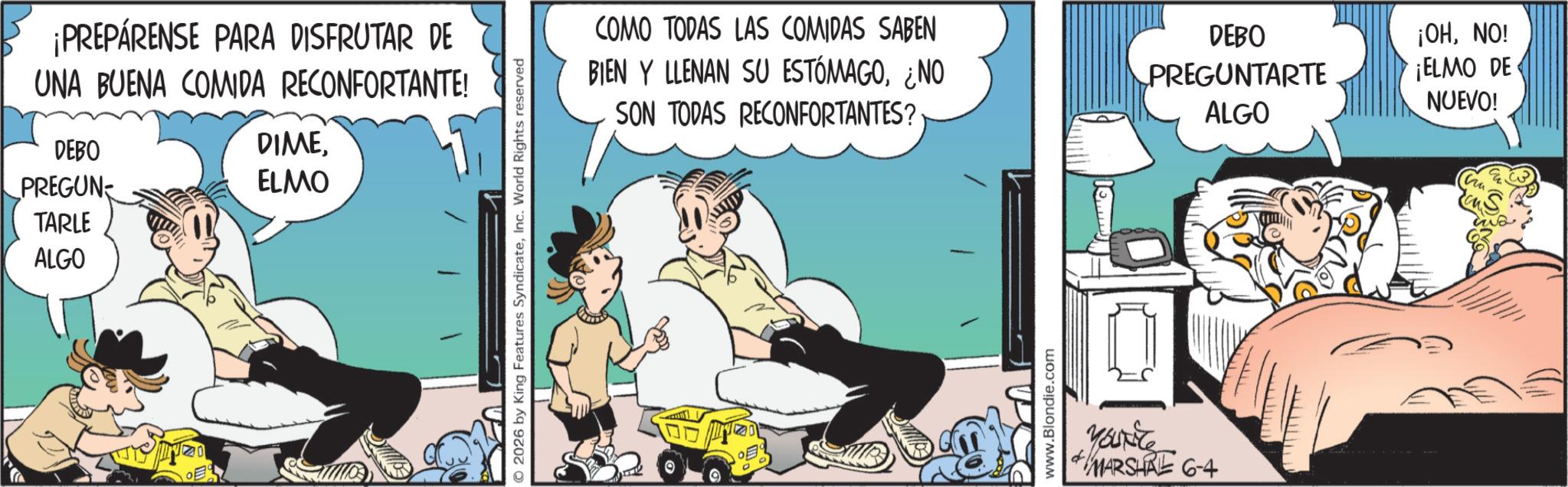 Fictional character OCR: ¡PREPÁRENSE PARA DISFRUTAR DE UNA BUENA COMIDA RECONFORTANTE! DEBO PREGUN TARLE ALGO DIMEELMO O2026 by King Features SyndicateInc. World Rights reserved COMO TODAS LAS COMIDAS SABEN BIEN Y LLENAN SU ESTÓMAGO¿NO SON TODAS RECONFORTANTES? DEBO PREGUNTARTE ALGO ¡OHNO! ¡ELMO DE NUEVO! www.Blondie.com Yourite MARSHAE 6-4 ¡ PREPÁRENSE PARA DISFRUTAR DE UNA BUENA COMIDA RECONFORTANTE ! DEBO PREGUN TARLE ALGO DIMEELMO O2026 by King Features SyndicateInc. World Rights reserved COMO TODAS LAS COMIDAS SABEN BIEN Y LLENAN SU ESTÓMAGO¿ NO SON TODAS RECONFORTANTES ? DEBO PREGUNTARTE ALGO ¡ OHNO ! ¡ ELMO DE NUEVO ! www.Blondie.com Yourite MARSHAE 6-4