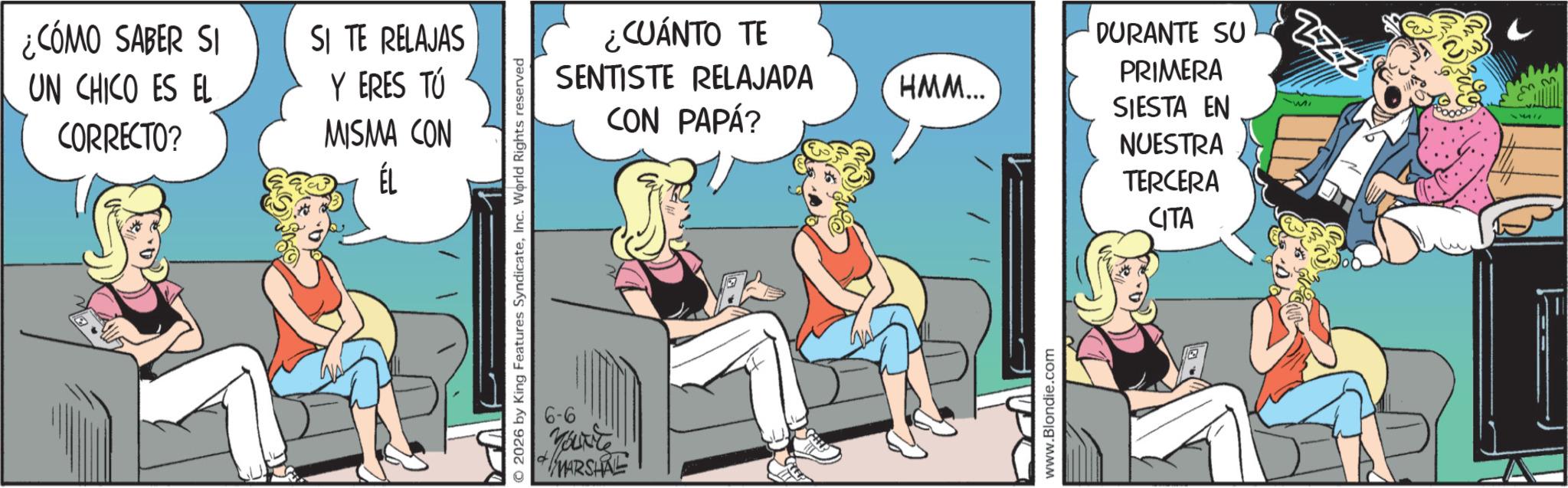 Publication OCR: ¿CÓMO SABER SI UN CHICO ES EL CORRECTO? SI TE RELAJAS Y ERES TÚ MISMA CON ÉL © 2026 by King Features SyndicateInc. World Rights reserved 6-6 ?? CUÁNTO TE SENTISTE RELAJADA HMM... CON PAPÁ? www.Blondie.com DURANTE SU PRIMERA SIESTA EN NUESTRA TERCERA CITA ZZZ 11111 ¿ CÓMO SABER SI UN CHICO ES EL CORRECTO ? SI TE RELAJAS Y ERES TÚ MISMA CON ÉL © 2026 by King Features SyndicateInc. World Rights reserved 6-6 ?? CUÁNTO TE SENTISTE RELAJADA HMM ... CON PAPÁ ? www.Blondie.com DURANTE SU PRIMERA SIESTA EN NUESTRA TERCERA CITA ZZZ 11111