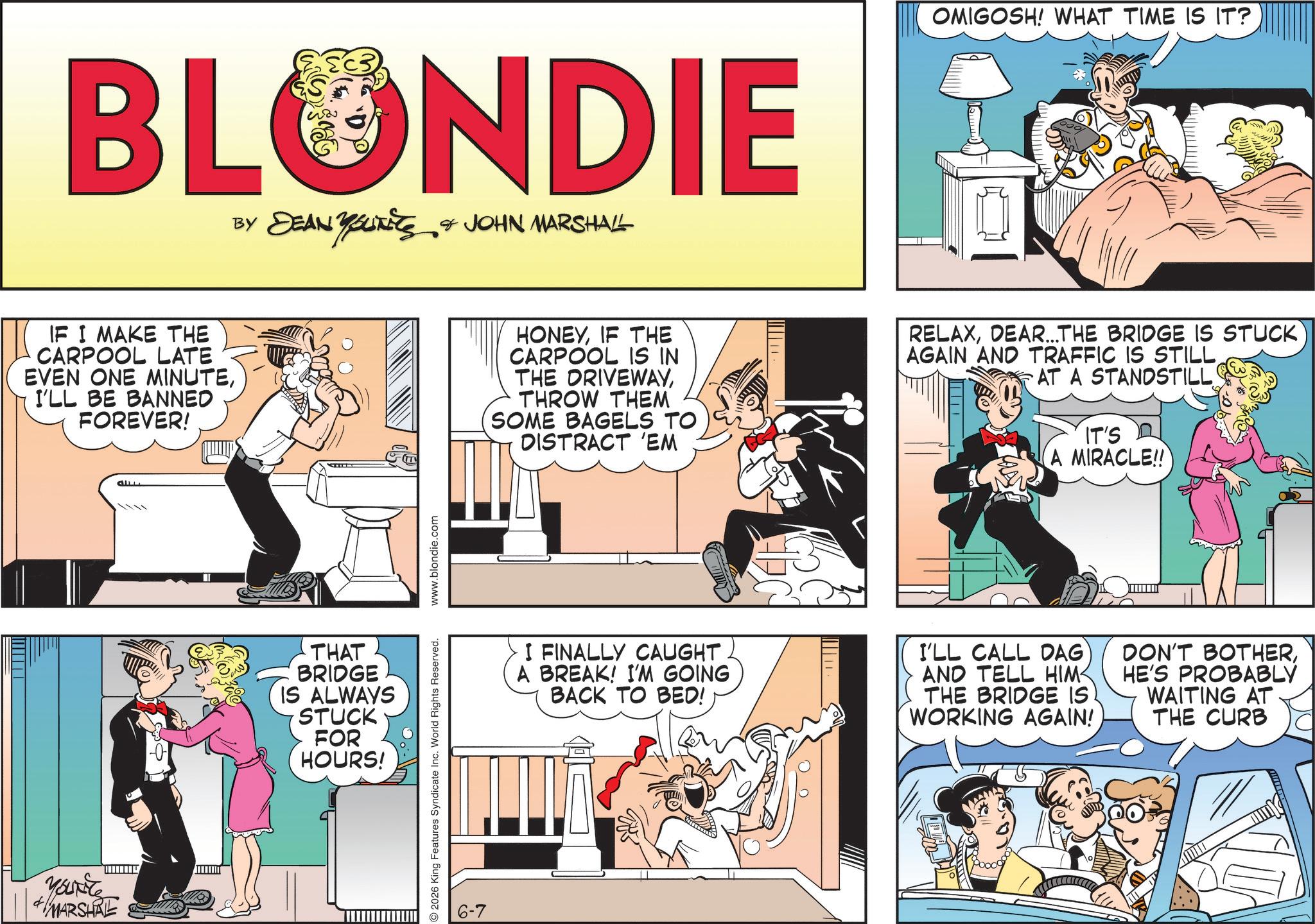Animated cartoon OCR: BLONDIE BY DEAN YOLITICS & JOHN MARSHALL YOUTETS IF I MAKE THE CARPOOL LATE EVEN ONE MINUTEI'LL BE BANNED FOREVER! f Youkite MARSHAL A THAT BRIDGE IS ALWAYS STUCK FOR HOURS! 2026 King Features Syndicate Inc. World Rights Reserved. www.blondie.com 6-7 OMIGOSH! WHAT TIME IS IT? HONEYIF THE CARPOOL IS IN THE DRIVEWAYTHROW THEM SOME BAGELS TO DISTRACT 'EM RELAXDEAR...THE BRIDGE IS STUCK AGAIN AND TRAFFIC IS STILLAT A STANDSTILL IT'S A MIRACLE!! I FINALLY CAUGHT A BREAK! I'M GOING BACK TO BED! I'LL CALL DAG AND TELL HIM THE BRIDGE IS WORKING AGAIN! DON'T BOTHERHE'S PROBABLY WAITING AT THE CURB BLONDIE BY DEAN YOLITICS & JOHN MARSHALL YOUTETS IF I MAKE THE CARPOOL LATE EVEN ONE MINUTEI'LL BE BANNED FOREVER ! f Youkite MARSHAL A THAT BRIDGE IS ALWAYS STUCK FOR HOURS ! 2026 King Features Syndicate Inc. World Rights Reserved . www.blondie.com 6-7 OMIGOSH ! WHAT TIME IS IT ? HONEYIF THE CARPOOL IS IN THE DRIVEWAYTHROW THEM SOME BAGELS TO DISTRACT ' EM RELAXDEAR ... THE BRIDGE IS STUCK AGAIN AND TRAFFIC IS STILLAT A STANDSTILL IT'S A MIRACLE !! I FINALLY CAUGHT A BREAK ! I'M GOING BACK TO BED ! I'LL CALL DAG AND TELL HIM THE BRIDGE IS WORKING AGAIN ! DON'T BOTHERHE'S PROBABLY WAITING AT THE CURB