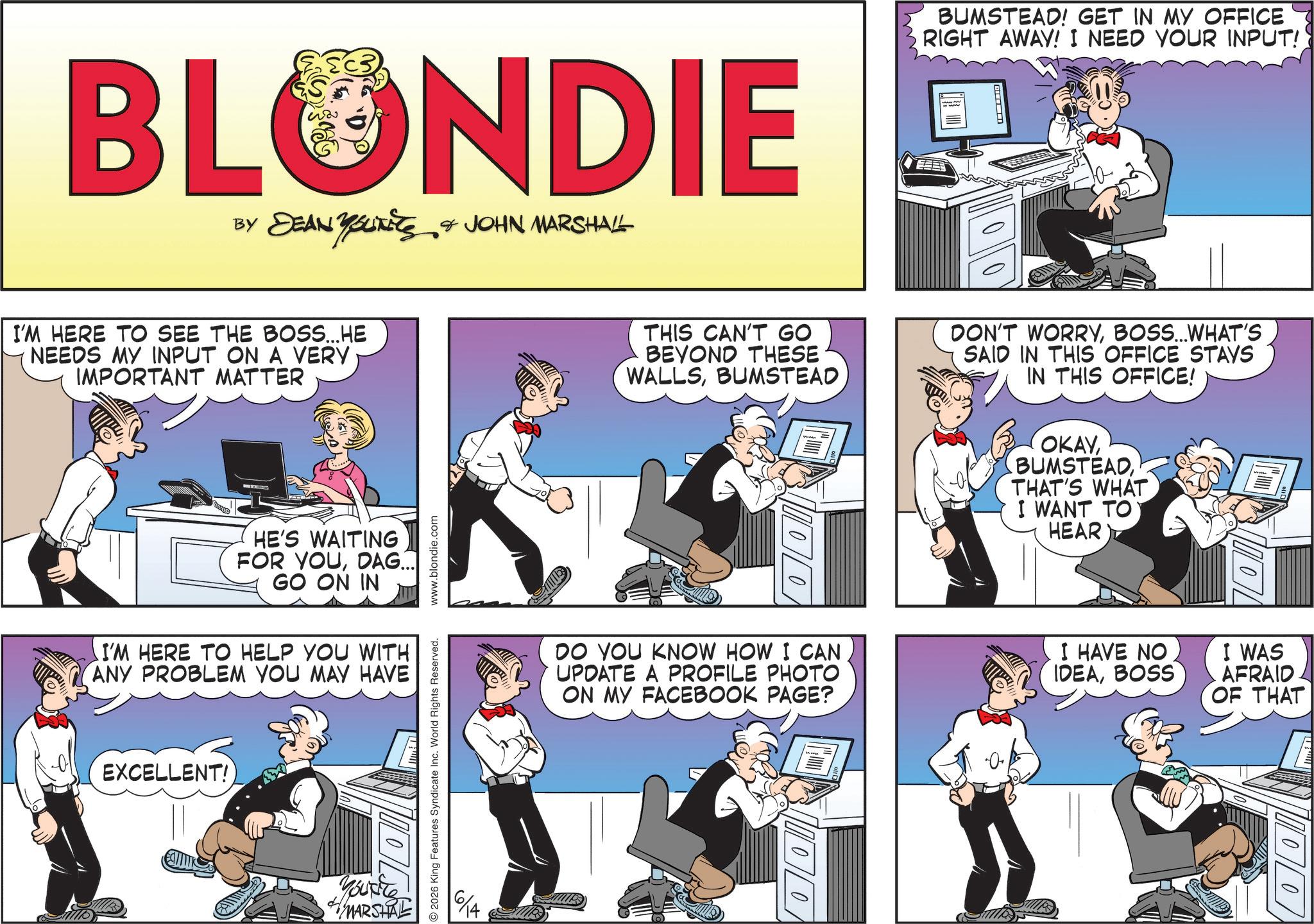 Animated cartoon OCR: BLONDIE BY DEAN YOUNEES & JOHN MARSHALL I'M HERE TO SEE THE BOSS...HE NEEDS MY INPUT ON A VERY IMPORTANT MATTER HE'S WAITING FOR YOUDAG... GO ON IN I'M HERE TO HELP YOU WITH ANY PROBLEM YOU MAY HAVE EXCELLENT! Youxite MARSHAL 2026 King Features Syndicate Inc. World Rights Reserved. www.blondie.com BUMSTEAD! GET IN MY OFFICE RIGHT AWAY! I NEED YOUR INPUT! THIS CAN'T GO BEYOND THESE WALLSBUMSTEAD DON'T WORRYBOSS...WHAT'S SAID IN THIS OFFICE STAYS IN THIS OFFICE! 100 OKAYTHAT'S WHAT I WANT TO HEAR DO YOU KNOW HOW I CAN UPDATE A PROFILE PHOTO ON MY FACEBOOK PAGE? I HAVE NO IDEABOSS I WAS AFRAID OF THAT 1000 BLONDIE BY DEAN YOUNEES & JOHN MARSHALL I'M HERE TO SEE THE BOSS ... HE NEEDS MY INPUT ON A VERY IMPORTANT MATTER HE'S WAITING FOR YOUDAG ... GO ON IN I'M HERE TO HELP YOU WITH ANY PROBLEM YOU MAY HAVE EXCELLENT ! Youxite MARSHAL 2026 King Features Syndicate Inc. World Rights Reserved . www.blondie.com BUMSTEAD ! GET IN MY OFFICE RIGHT AWAY ! I NEED YOUR INPUT ! THIS CAN'T GO BEYOND THESE WALLSBUMSTEAD DON'T WORRYBOSS ... WHAT'S SAID IN THIS OFFICE STAYS IN THIS OFFICE ! 100 OKAYTHAT'S WHAT I WANT TO HEAR DO YOU KNOW HOW I CAN UPDATE A PROFILE PHOTO ON MY FACEBOOK PAGE ? I HAVE NO IDEABOSS I WAS AFRAID OF THAT 1000